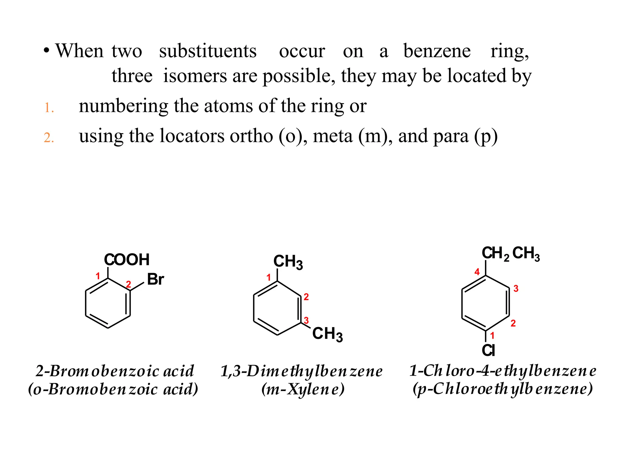 • When two substituents occur on a benzene ring,
three isomers are possible, they may be located by
1. numbering the atoms of the ring or
2. using the locators ortho (o), meta (m), and para (p)
COOH
Br
CH3
CH3
CH2 CH3
1
2-Bromobenzoic acid
(o-Bromobenzoic acid)
1,3-Dimethylbenzene
(m-Xylene)
1-Chloro-4-ethylbenzene
(p-Chloroethylbenzene)
1
2
2
2
3
3
4
1
Cl
 