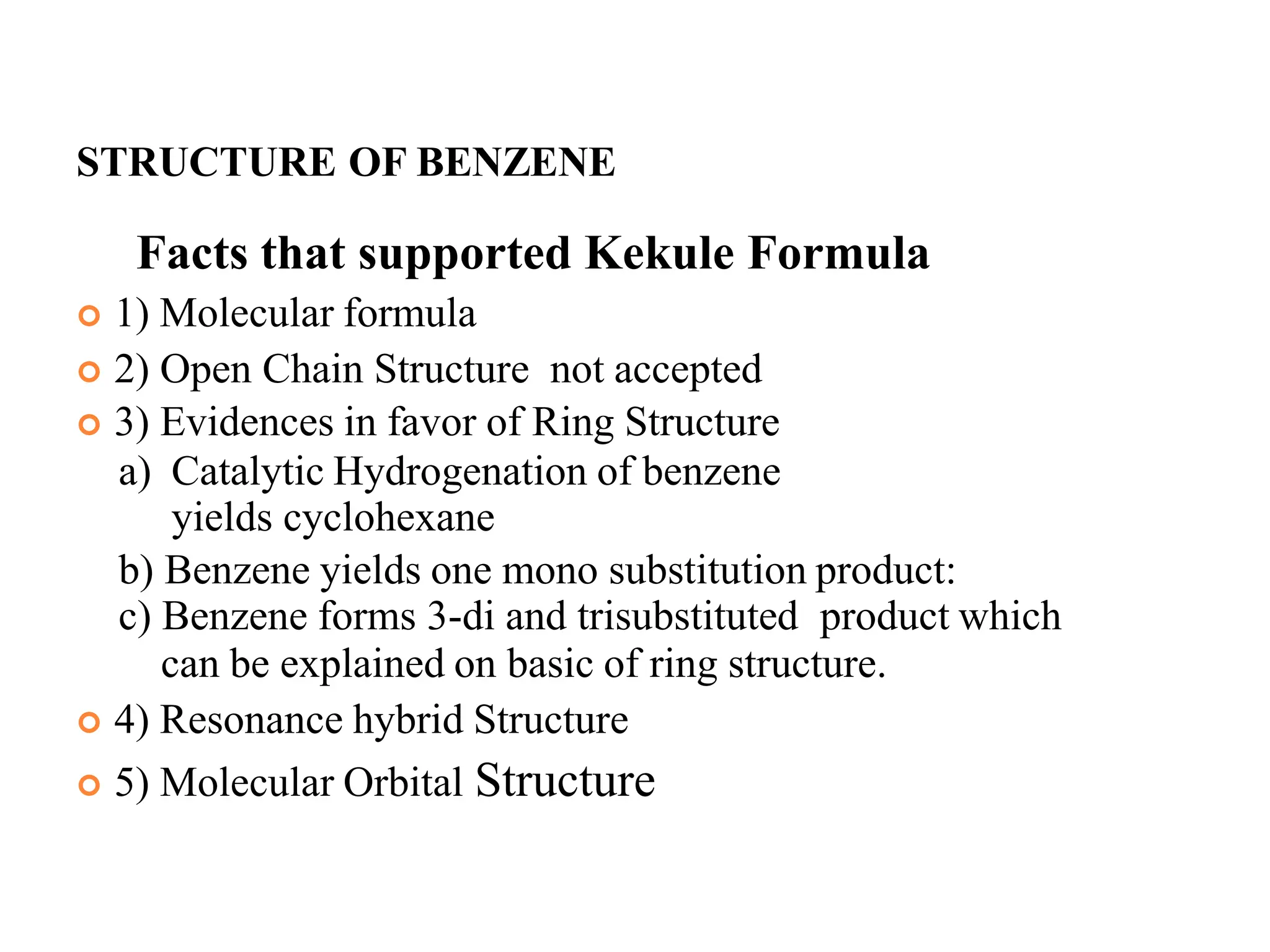 STRUCTURE OF BENZENE
Facts that supported Kekule Formula
 1) Molecular formula
 2) Open Chain Structure not accepted
 3) Evidences in favor of Ring Structure
a) Catalytic Hydrogenation of benzene
yields cyclohexane
b) Benzene yields one mono substitution product:
c) Benzene forms 3-di and trisubstituted product which
can be explained on basic of ring structure.
 4) Resonance hybrid Structure
 5) Molecular Orbital Structure
8
 
