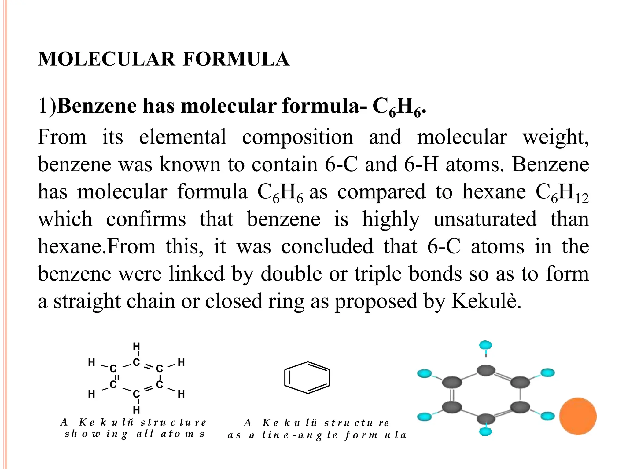 MOLECULAR FORMULA
1)Benzene has molecular formula- C6H6.
From its elemental composition and molecular weight,
benzene was known to contain 6-C and 6-H atoms. Benzene
has molecular formula C6H6 as compared to hexane C6H12
which confirms that benzene is highly unsaturated than
hexane.From this, it was concluded that 6-C atoms in the
benzene were linked by double or triple bonds so as to form
a straight chain or closed ring as proposed by Kekulè.
C
C
C
C
C H
H
C H
H
H
H
A K e k u l ŭ s t r u c t u r e
s h o w i n g a l l a t o m s
A K e k u l ŭ s t r u c t u re
a s a l i n e - a n g l e f o r m u l a
 