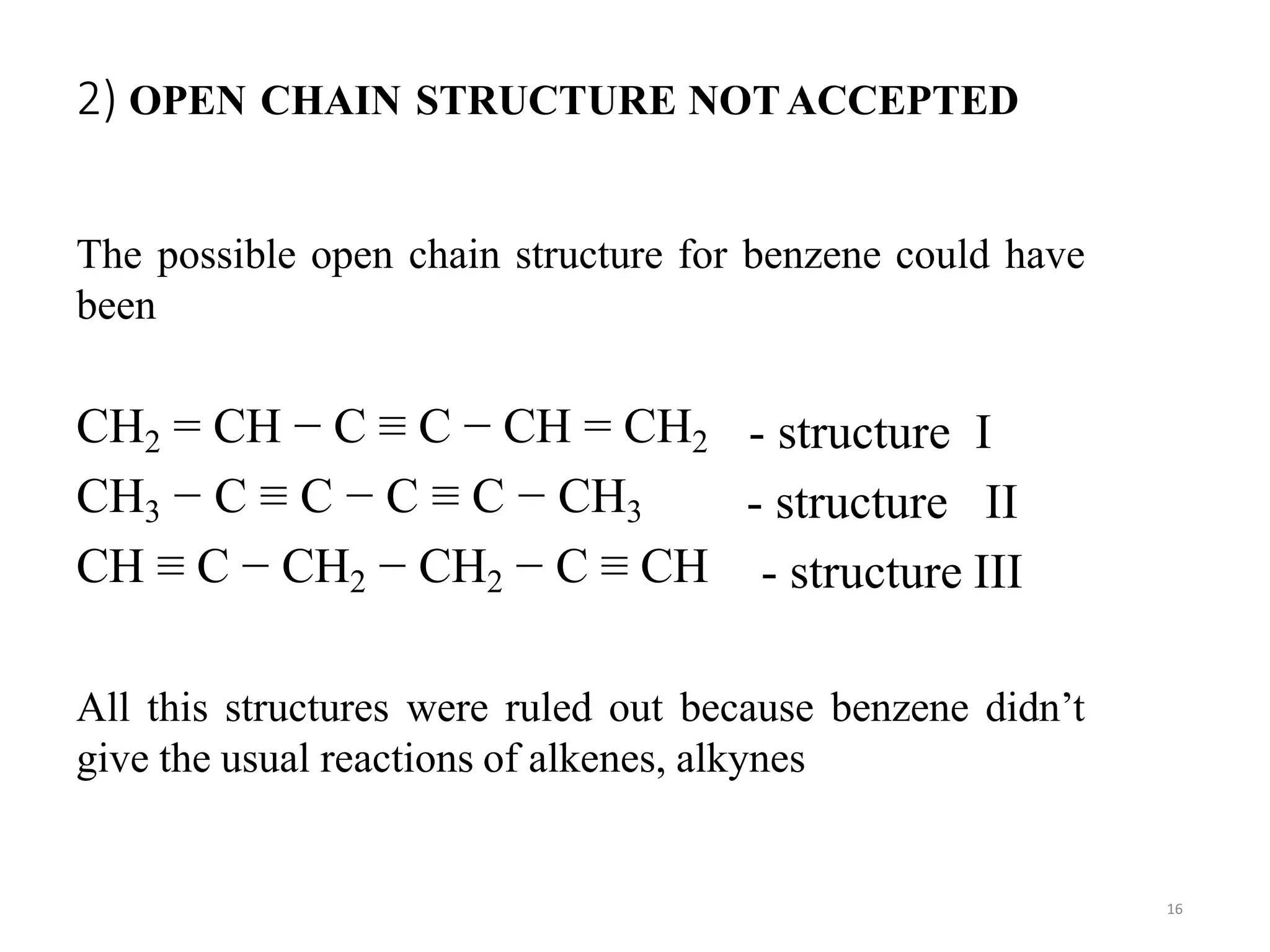 2) OPEN CHAIN STRUCTURE NOTACCEPTED
16
The possible open chain structure for benzene could have
been
CH2 = CH − C ≡ C − CH = CH2
CH3 − C ≡ C − C ≡ C − CH3
CH ≡ C − CH2 − CH2 − C ≡ CH
- structure I
- structure II
- structure III
All this structures were ruled out because benzene didn’t
give the usual reactions of alkenes, alkynes
 
