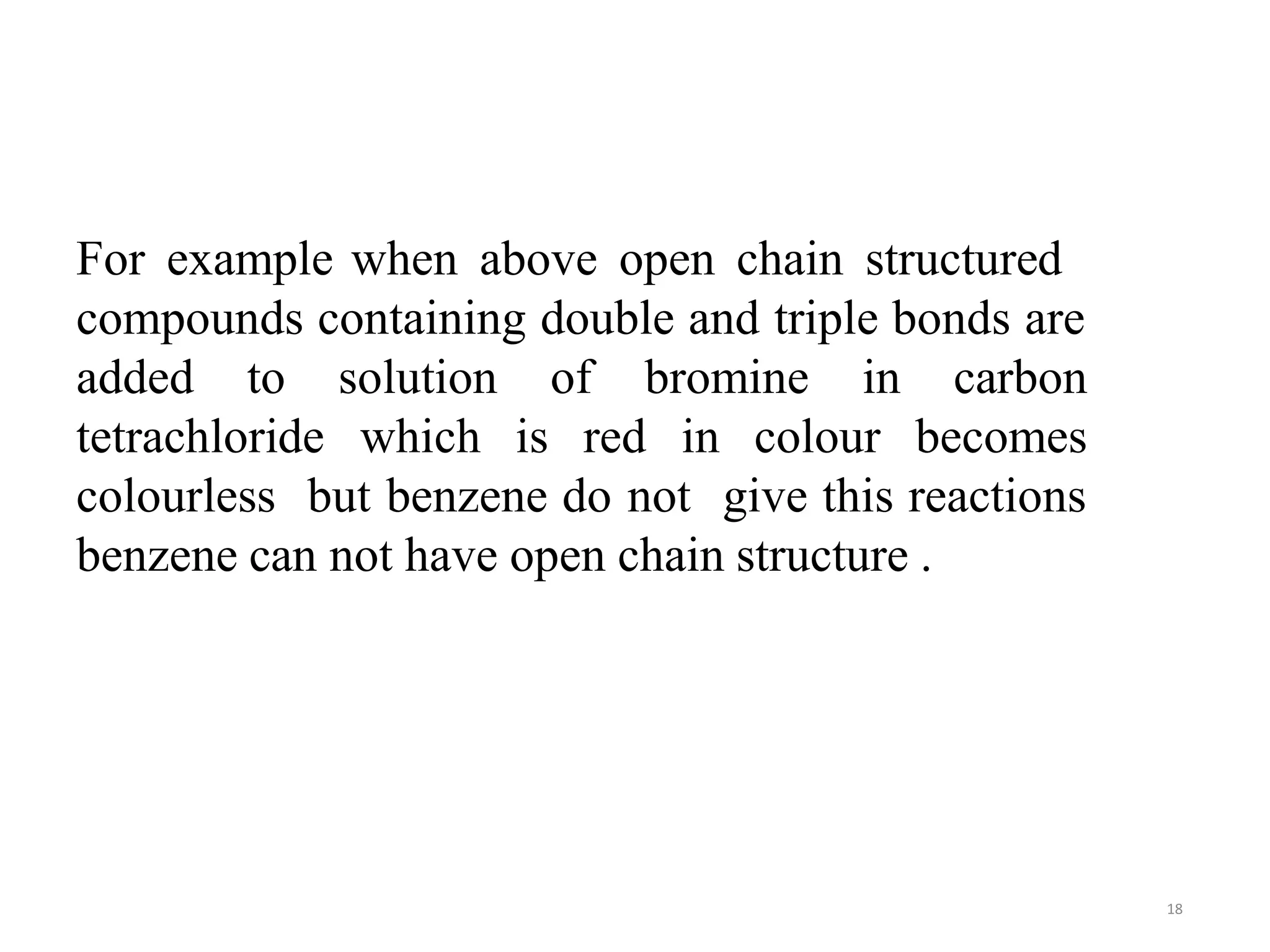 For example
18
when above open chain structured
compounds containing double and triple bonds are
added to
tetrachloride
solution of bromine in
which is red in colour
carbon
becomes
colourless but benzene do not give this reactions
benzene can not have open chain structure .
 