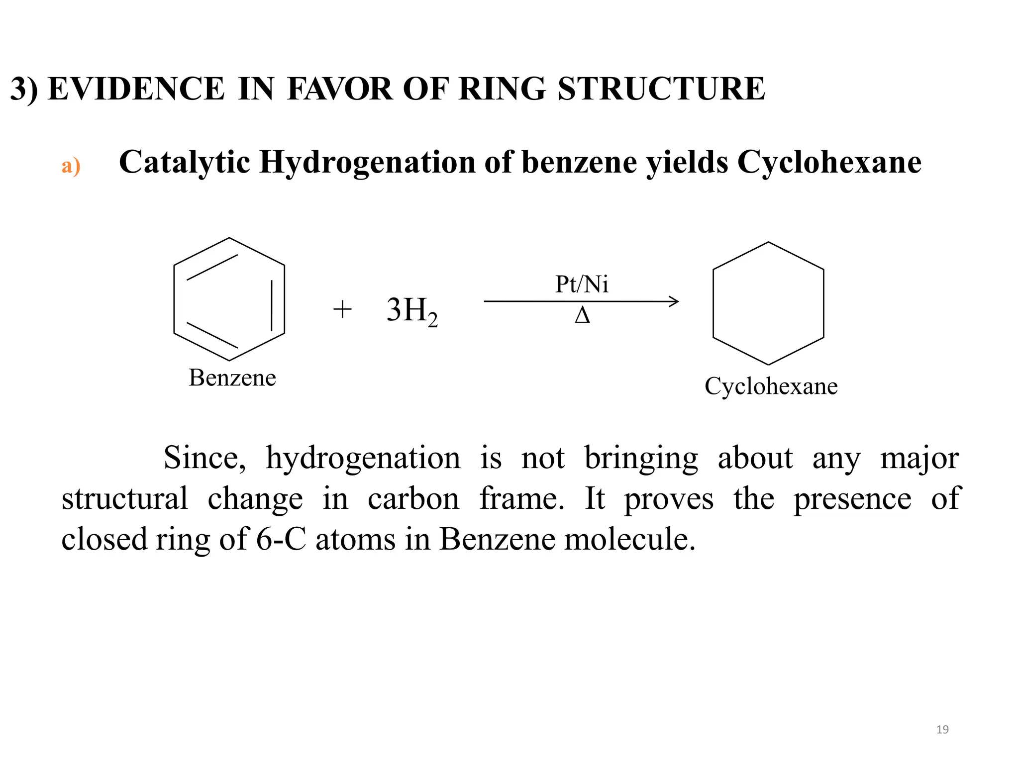 3) EVIDENCE IN FAVOR OF RING STRUCTURE
19
a) Catalytic Hydrogenation of benzene yields Cyclohexane
+ 3H2
Since, hydrogenation is not bringing about any major
structural change in carbon frame. It proves the presence of
closed ring of 6-C atoms in Benzene molecule.
Pt/Ni
Δ
Benzene Cyclohexane
 