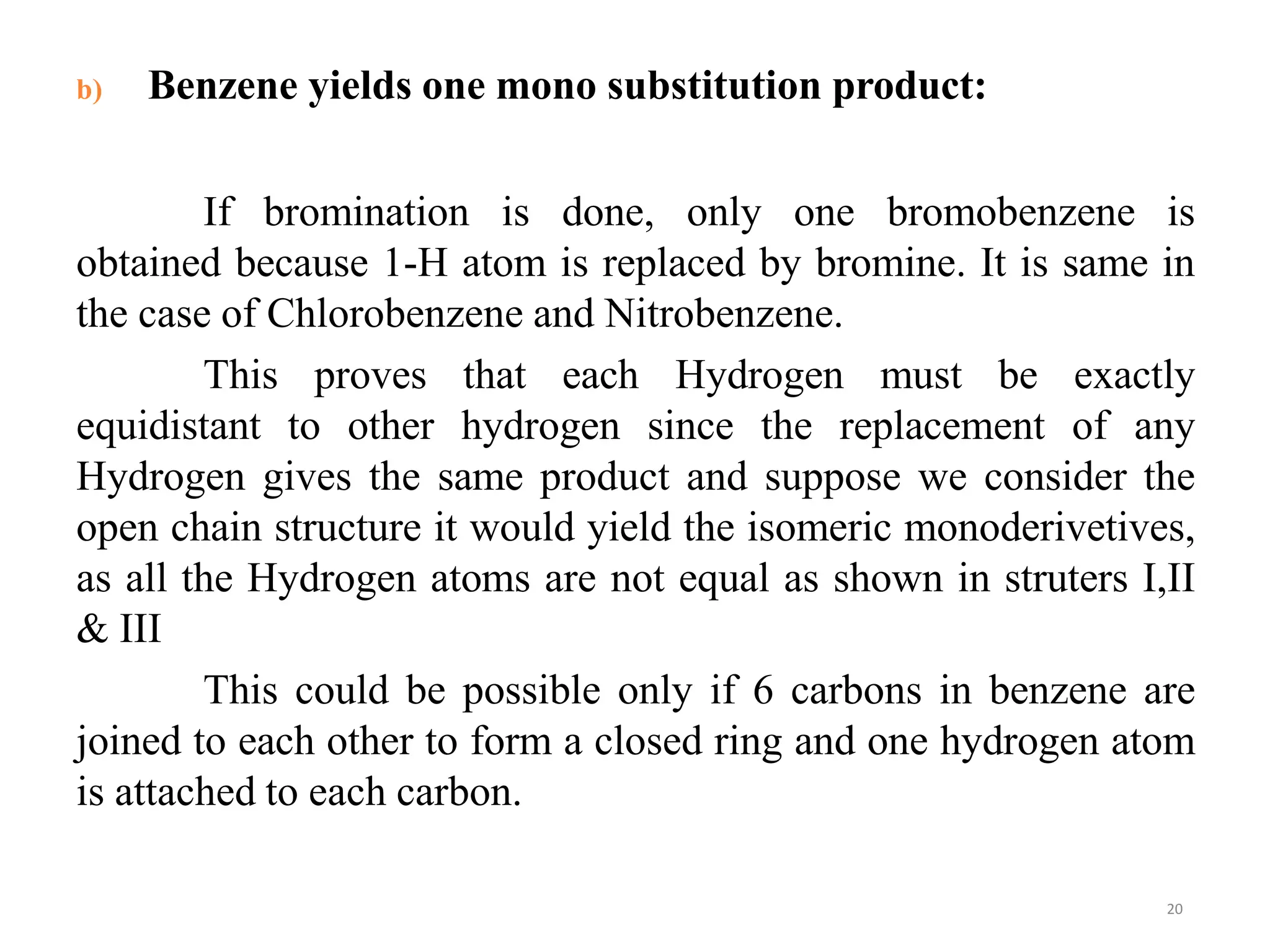 b) Benzene yields one mono substitution product:
If bromination is done, only one bromobenzene is
obtained because 1-H atom is replaced by bromine. It is same in
the case of Chlorobenzene and Nitrobenzene.
This proves that each Hydrogen must be exactly
equidistant to other hydrogen since the replacement of any
Hydrogen gives the same product and suppose we consider the
open chain structure it would yield the isomeric monoderivetives,
as all the Hydrogen atoms are not equal as shown in struters I,II
& III
This could be possible only if 6 carbons in benzene are
joined to each other to form a closed ring and one hydrogen atom
is attached to each carbon.
20
 
