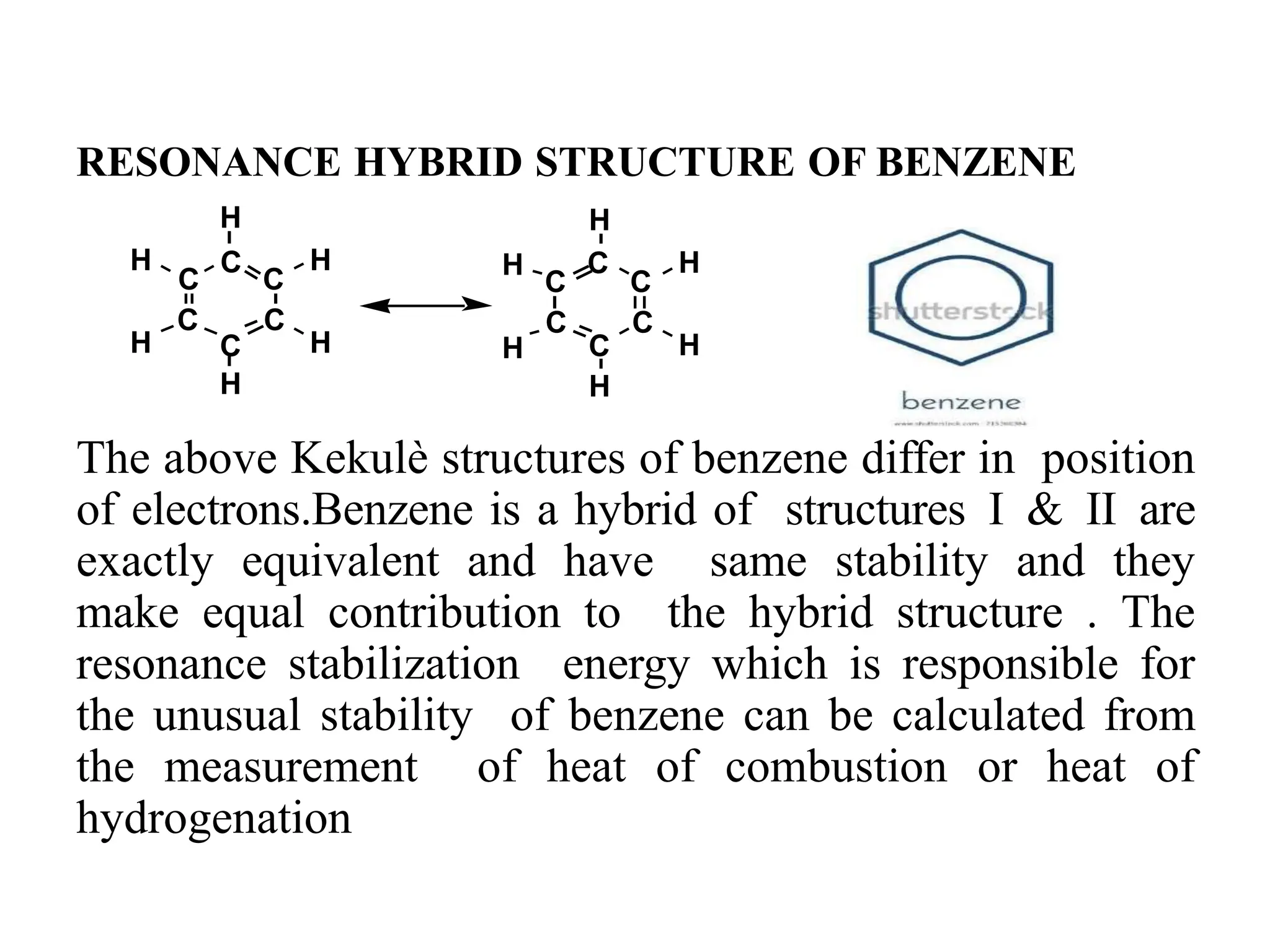RESONANCE HYBRID STRUCTURE OF BENZENE
The above Kekulè structures of benzene differ in position
of electrons.Benzene is a hybrid of structures I & II are
exactly equivalent and have same stability and they
make equal contribution to the hybrid structure . The
resonance stabilization energy which is responsible for
the unusual stability of benzene can be calculated from
the measurement of heat of combustion or heat of
hydrogenation 16
H
C
C
C
C C
C
H
H
H
C
C
C
C C
H C
H
H
H
H
H H
H
 