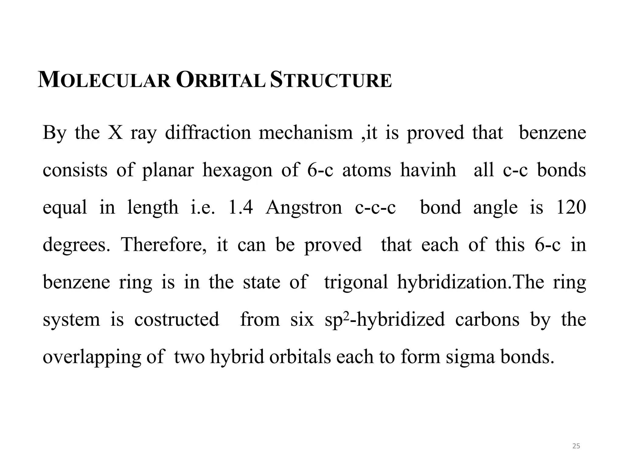MOLECULAR ORBITAL STRUCTURE
By the X ray diffraction mechanism ,it is proved that benzene
consists of planar hexagon of 6-c atoms havinh all c-c bonds
equal in length i.e. 1.4 Angstron c-c-c bond angle is 120
degrees. Therefore, it can be proved that each of this 6-c in
benzene ring is in the state of trigonal hybridization.The ring
system is costructed from six sp2-hybridized carbons by the
overlapping of two hybrid orbitals each to form sigma bonds.
25
 