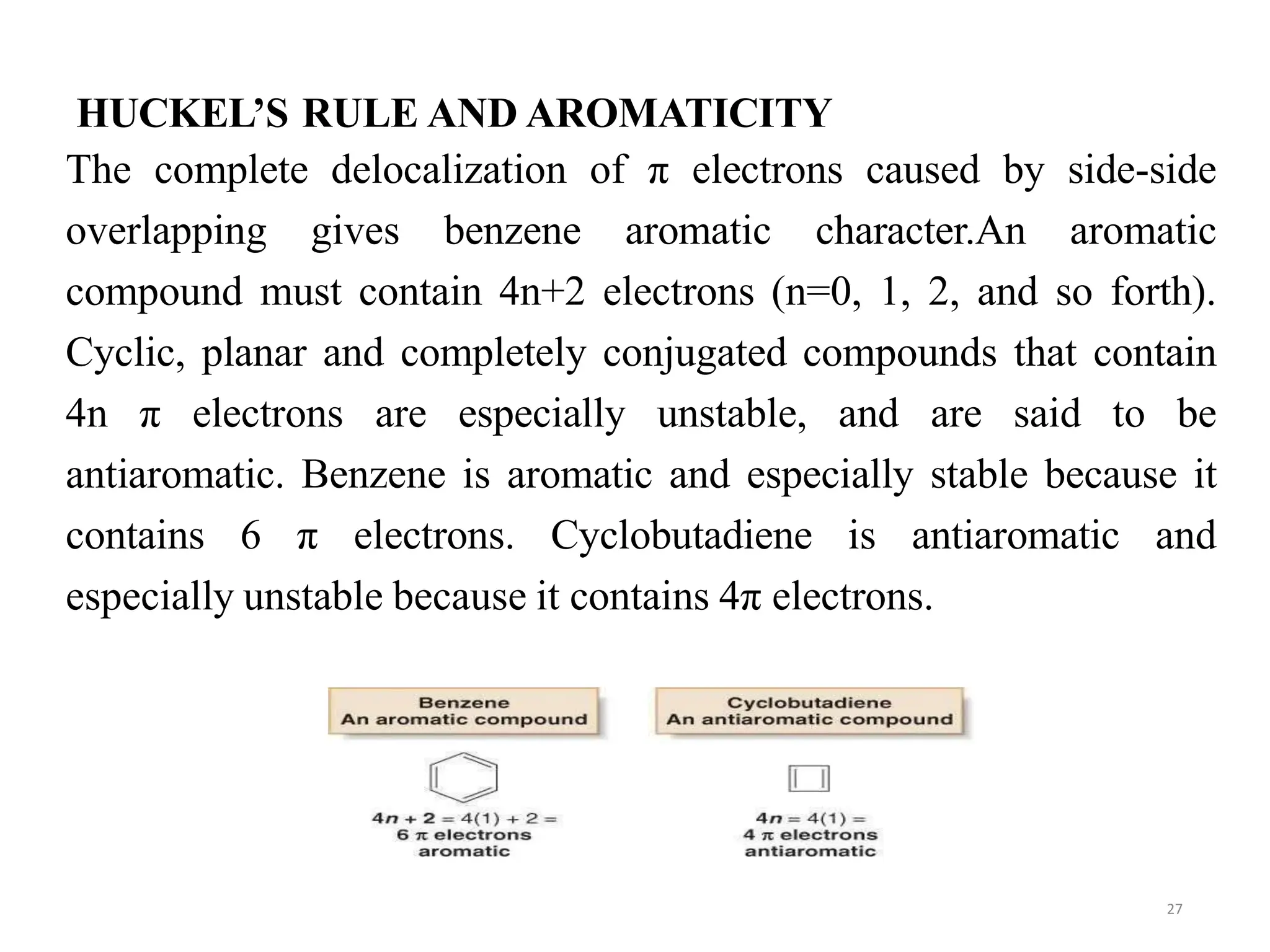 HUCKEL’S RULE AND AROMATICITY
27
The complete delocalization of π electrons caused by side-side
overlapping gives benzene aromatic character.An aromatic
compound must contain 4n+2 electrons (n=0, 1, 2, and so forth).
Cyclic, planar and completely conjugated compounds that contain
4n π electrons are especially unstable, and are said to be
antiaromatic. Benzene is aromatic and especially stable because it
contains 6 π electrons. Cyclobutadiene is antiaromatic and
especially unstable because it contains 4π electrons.
 