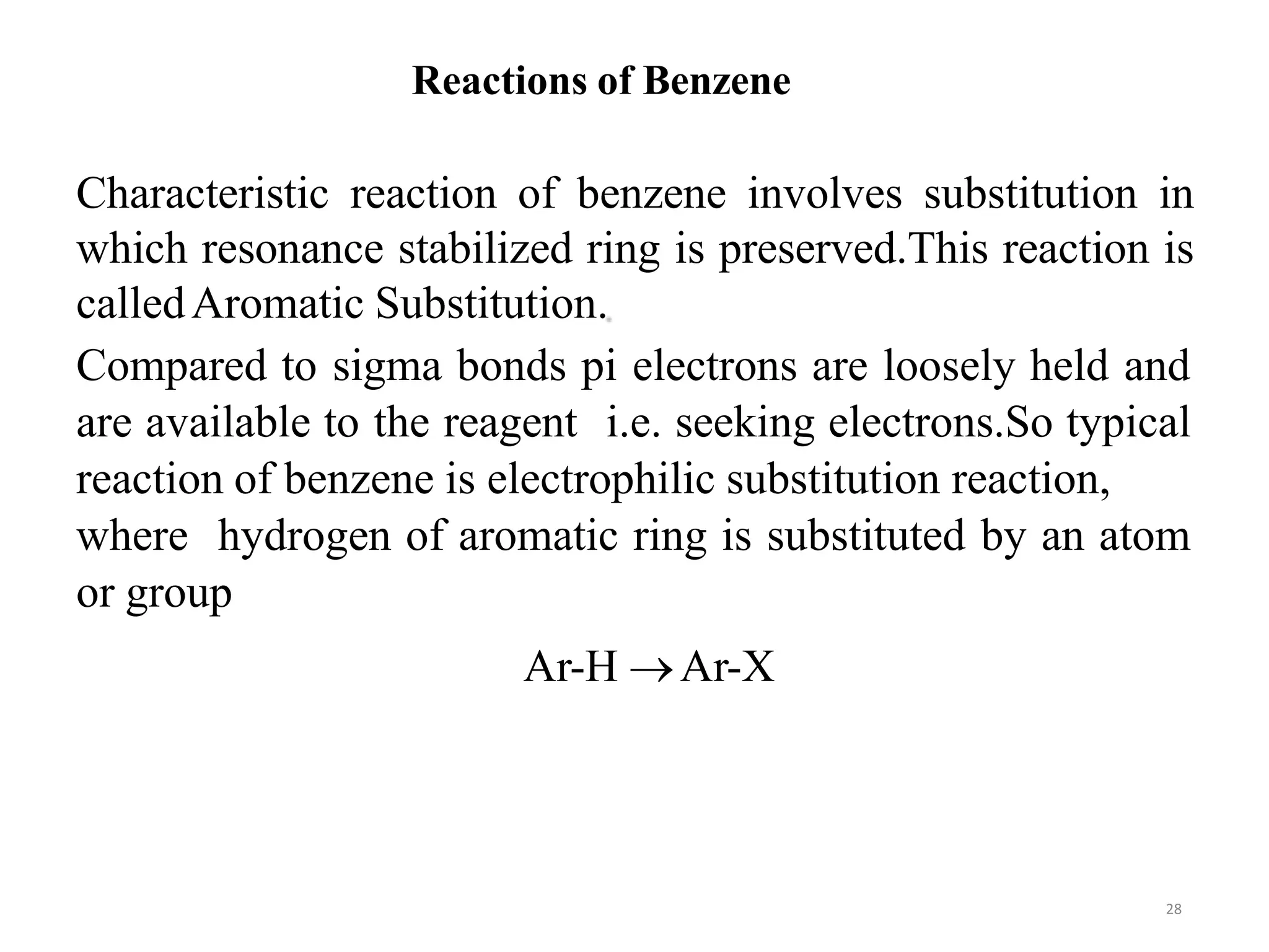 Characteristic reaction of benzene involves substitution in
which resonance stabilized ring is preserved.This reaction is
calledAromatic Substitution.
Compared to sigma bonds pi electrons are loosely held and
are available to the reagent i.e. seeking electrons.So typical
reaction of benzene is electrophilic substitution reaction,
where hydrogen of aromatic ring is substituted by an atom
or group
Ar-H Ar-X
Reactions of Benzene
28
 