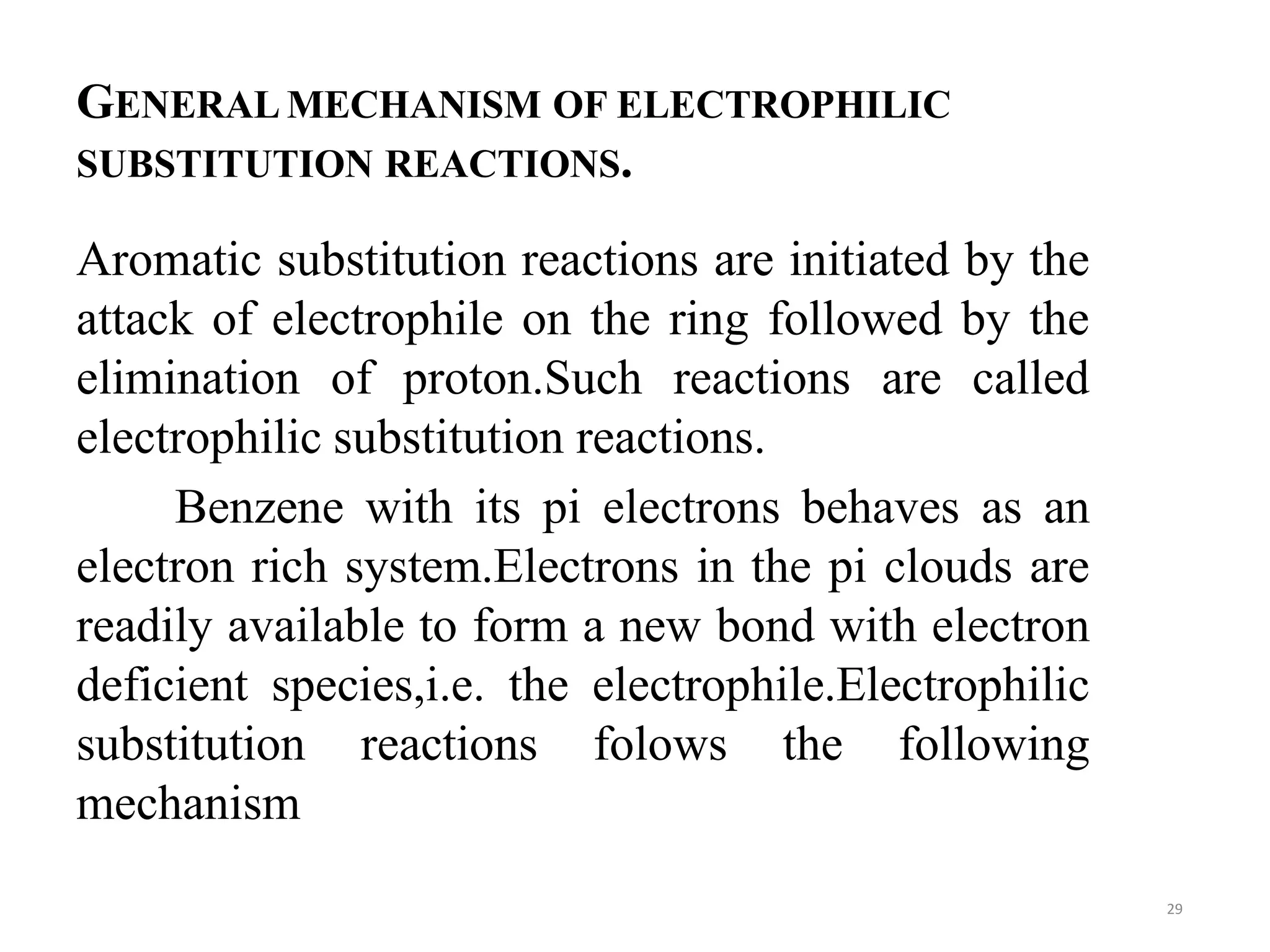 GENERAL MECHANISM OF ELECTROPHILIC
SUBSTITUTION REACTIONS.
Aromatic substitution reactions are initiated by the
attack of electrophile on the ring followed by the
elimination of proton.Such reactions are called
electrophilic substitution reactions.
Benzene with its pi electrons behaves as an
electron rich system.Electrons in the pi clouds are
readily available to form a new bond with electron
deficient species,i.e. the electrophile.Electrophilic
substitution reactions folows the following
mechanism
29
 
