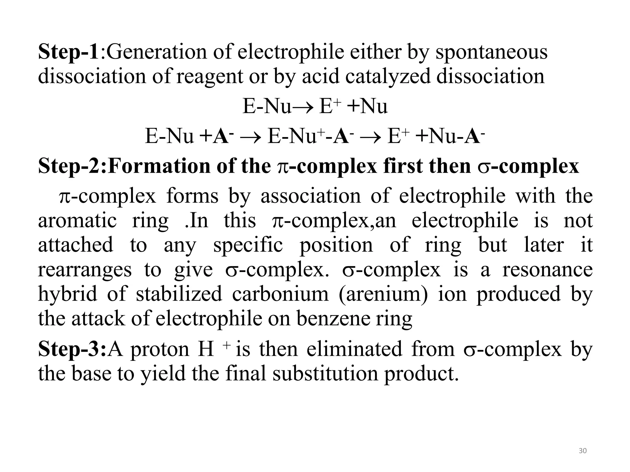 Step-1:Generation of electrophile either by spontaneous
dissociation of reagent or by acid catalyzed dissociation
E-Nu E+ +Nu
E-Nu +A-  E-Nu+-A-  E+ +Nu-A-
Step-2:Formation of the -complex first then -complex
-complex forms by association of electrophile with the
aromatic ring .In this -complex,an electrophile is not
attached to any specific position of ring but later it
rearranges to give -complex. -complex is a resonance
hybrid of stabilized carbonium (arenium) ion produced by
the attack of electrophile on benzene ring
Step-3:A proton H + is then eliminated from -complex by
the base to yield the final substitution product.
30
 