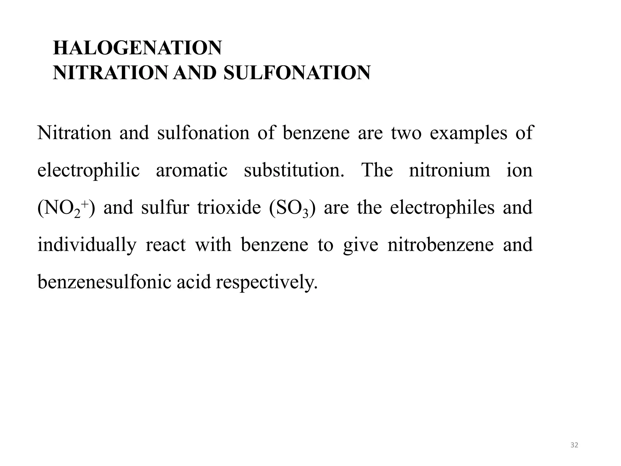 HALOGENATION
NITRATION AND SULFONATION
32
Nitration and sulfonation of benzene are two examples of
electrophilic aromatic substitution. The nitronium ion
(NO2
+) and sulfur trioxide (SO3) are the electrophiles and
individually react with benzene to give nitrobenzene and
benzenesulfonic acid respectively.
 