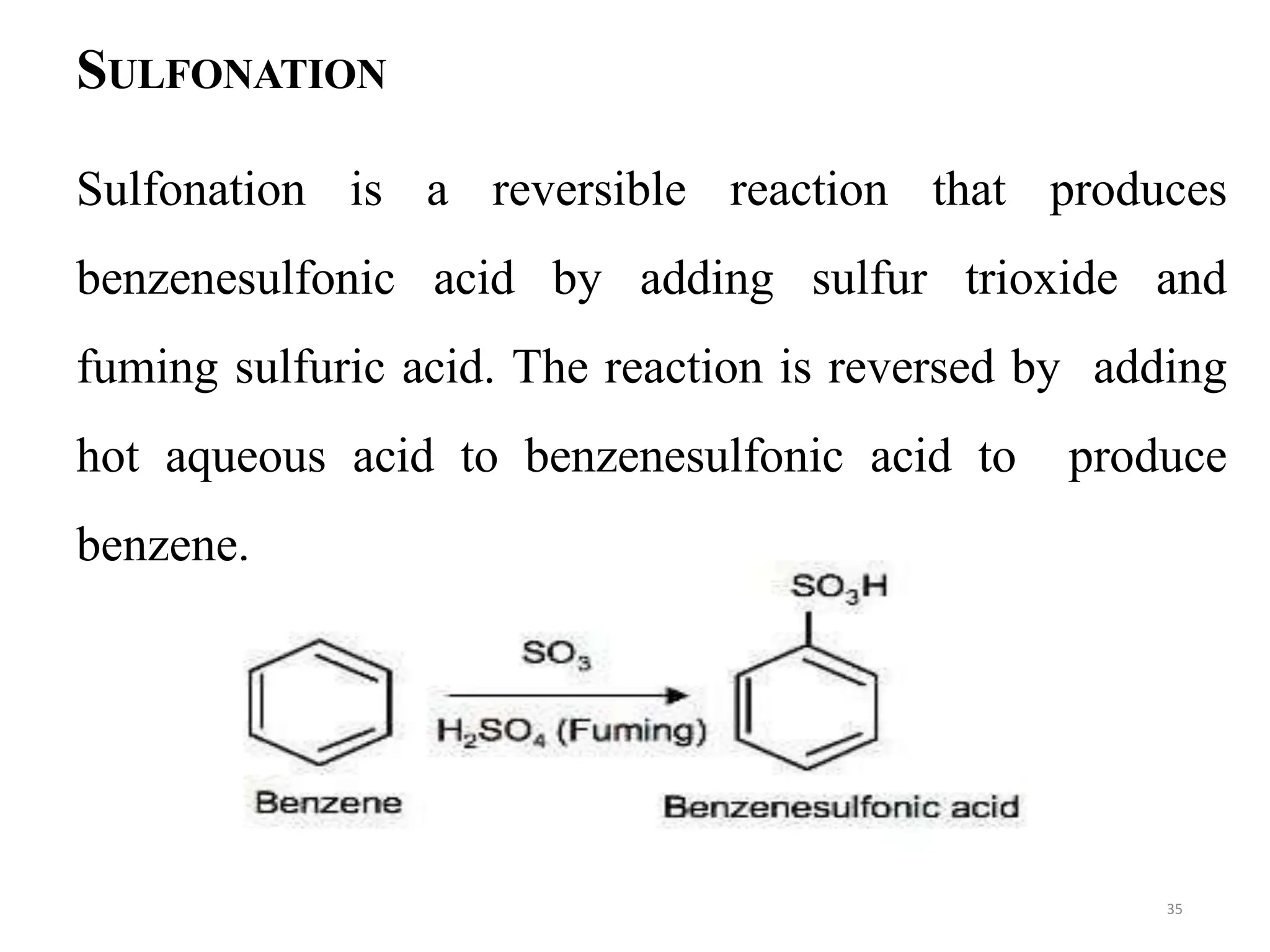 SULFONATION
Sulfonation is a reversible reaction that produces
benzenesulfonic acid by adding sulfur trioxide and
fuming sulfuric acid. The reaction is reversed by adding
hot aqueous acid to benzenesulfonic acid to produce
benzene.
35
 