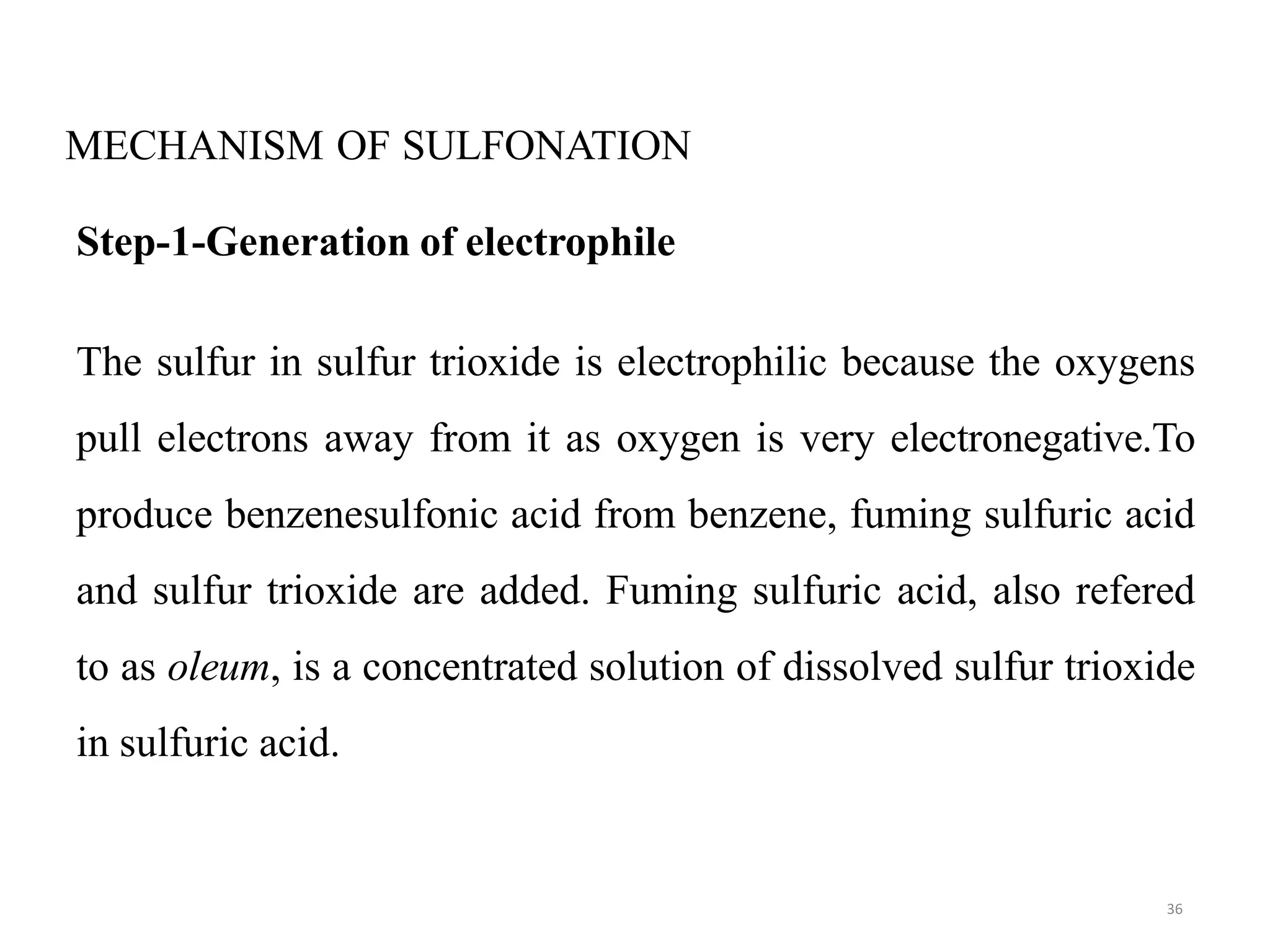 MECHANISM OF SULFONATION
36
Step-1-Generation of electrophile
The sulfur in sulfur trioxide is electrophilic because the oxygens
pull electrons away from it as oxygen is very electronegative.To
produce benzenesulfonic acid from benzene, fuming sulfuric acid
and sulfur trioxide are added. Fuming sulfuric acid, also refered
to as oleum, is a concentrated solution of dissolved sulfur trioxide
in sulfuric acid.
 