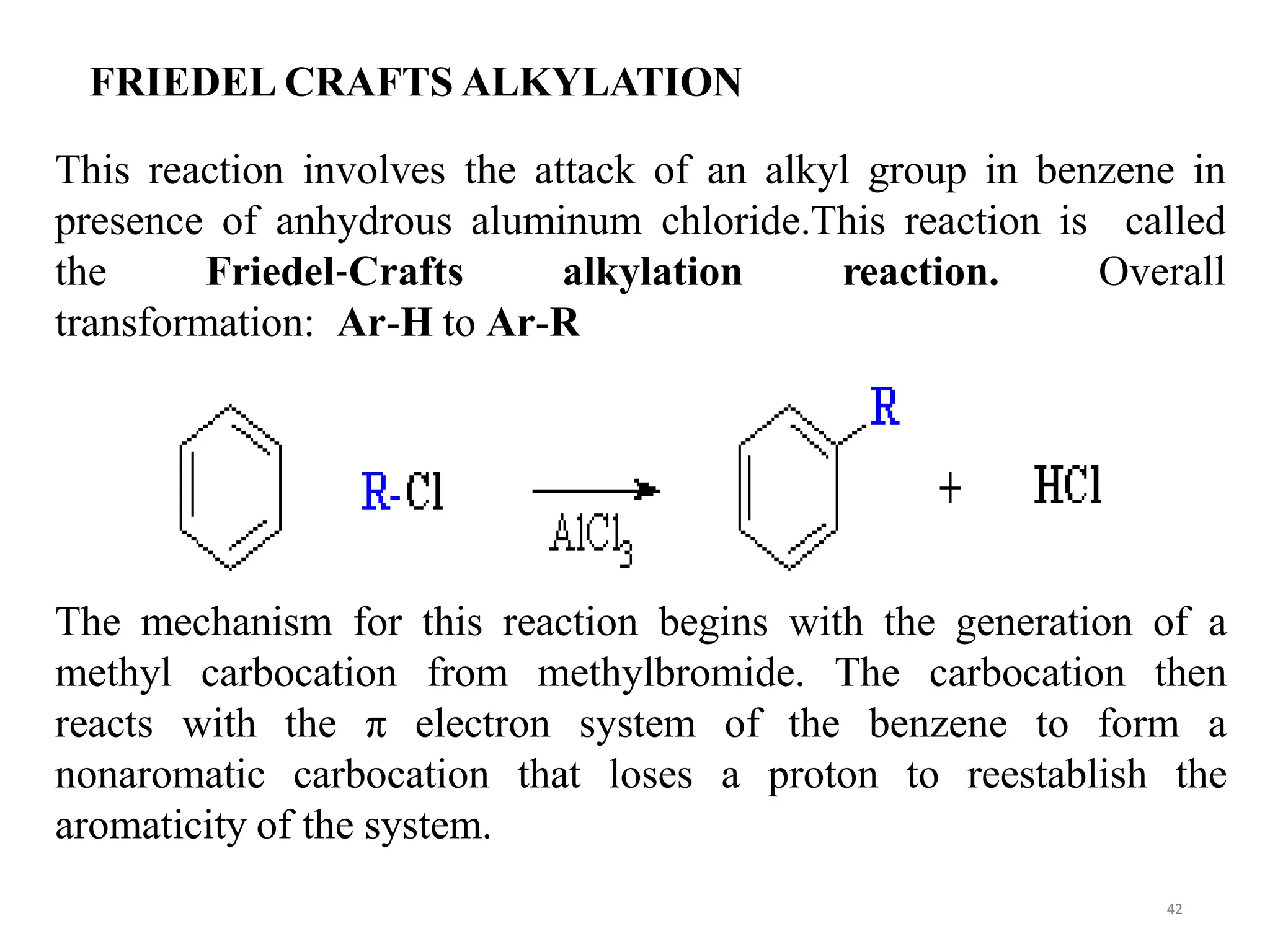 FRIEDEL CRAFTS ALKYLATION
42
This reaction involves the attack of an alkyl group in benzene in
presence of anhydrous aluminum chloride.This reaction is called
Overall
the Friedel‐Crafts alkylation reaction.
transformation: Ar-H to Ar-R
The mechanism for this reaction begins with the generation of a
methyl carbocation from methylbromide. The carbocation then
reacts with the π electron system of the benzene to form a
nonaromatic carbocation that loses a proton to reestablish the
aromaticity of the system.
 
