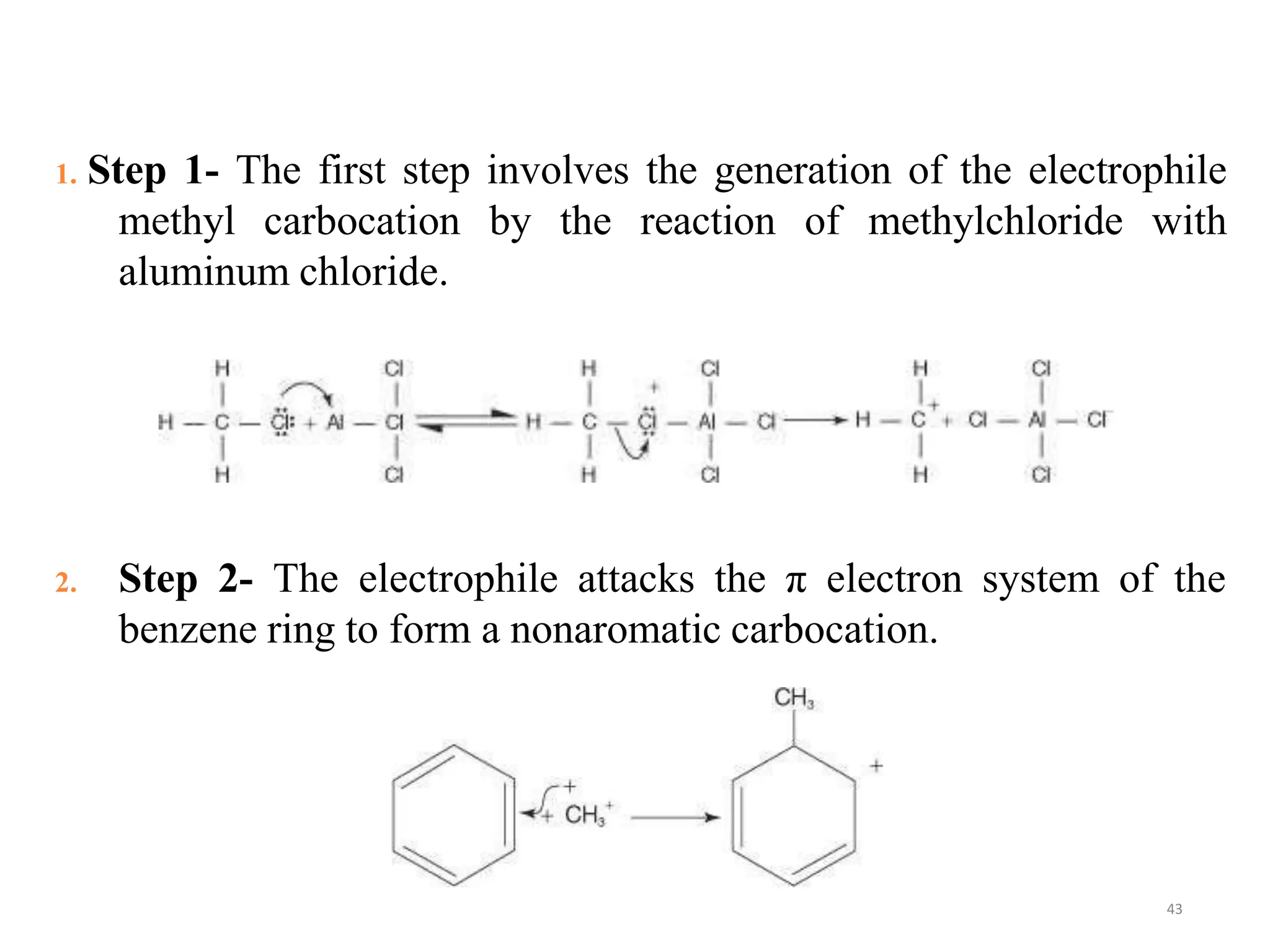 43
1. Step 1- The first step involves the generation of the electrophile
methyl carbocation by the reaction of methylchloride with
aluminum chloride.
2. Step 2- The electrophile attacks the π electron system of the
benzene ring to form a nonaromatic carbocation.
 