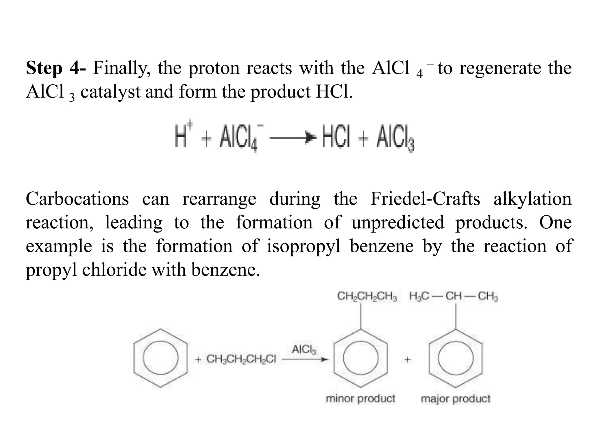 Step 4- Finally, the proton reacts with the AlCl 4
− to regenerate the
AlCl 3 catalyst and form the product HCl.
Carbocations can rearrange during the Friedel‐Crafts alkylation
reaction, leading to the formation of unpredicted products. One
example is the formation of isopropyl benzene by the reaction of
propyl chloride with benzene.
 