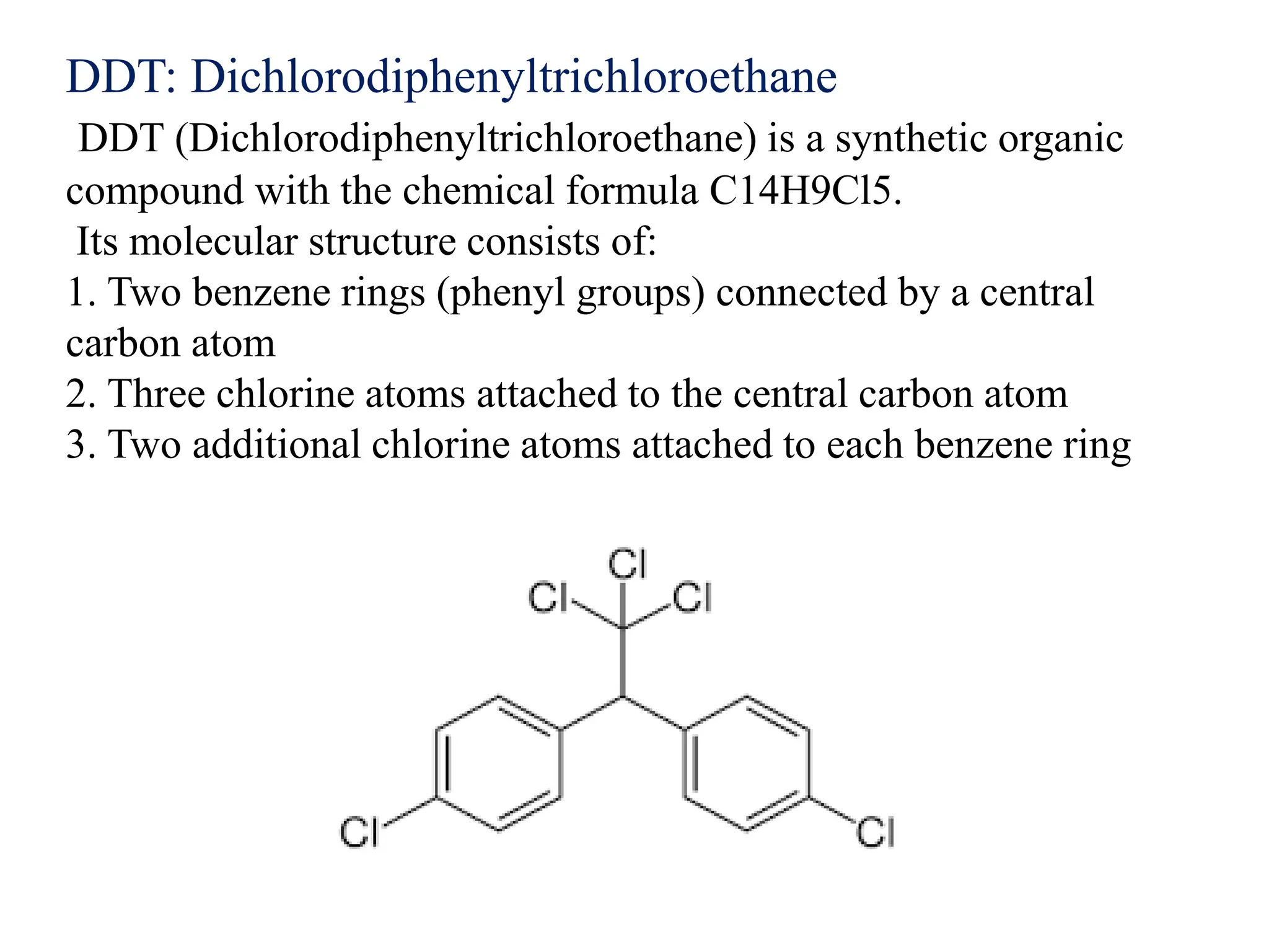 DDT: Dichlorodiphenyltrichloroethane
DDT (Dichlorodiphenyltrichloroethane) is a synthetic organic
compound with the chemical formula C14H9Cl5.
Its molecular structure consists of:
1. Two benzene rings (phenyl groups) connected by a central
carbon atom
2. Three chlorine atoms attached to the central carbon atom
3. Two additional chlorine atoms attached to each benzene ring
 