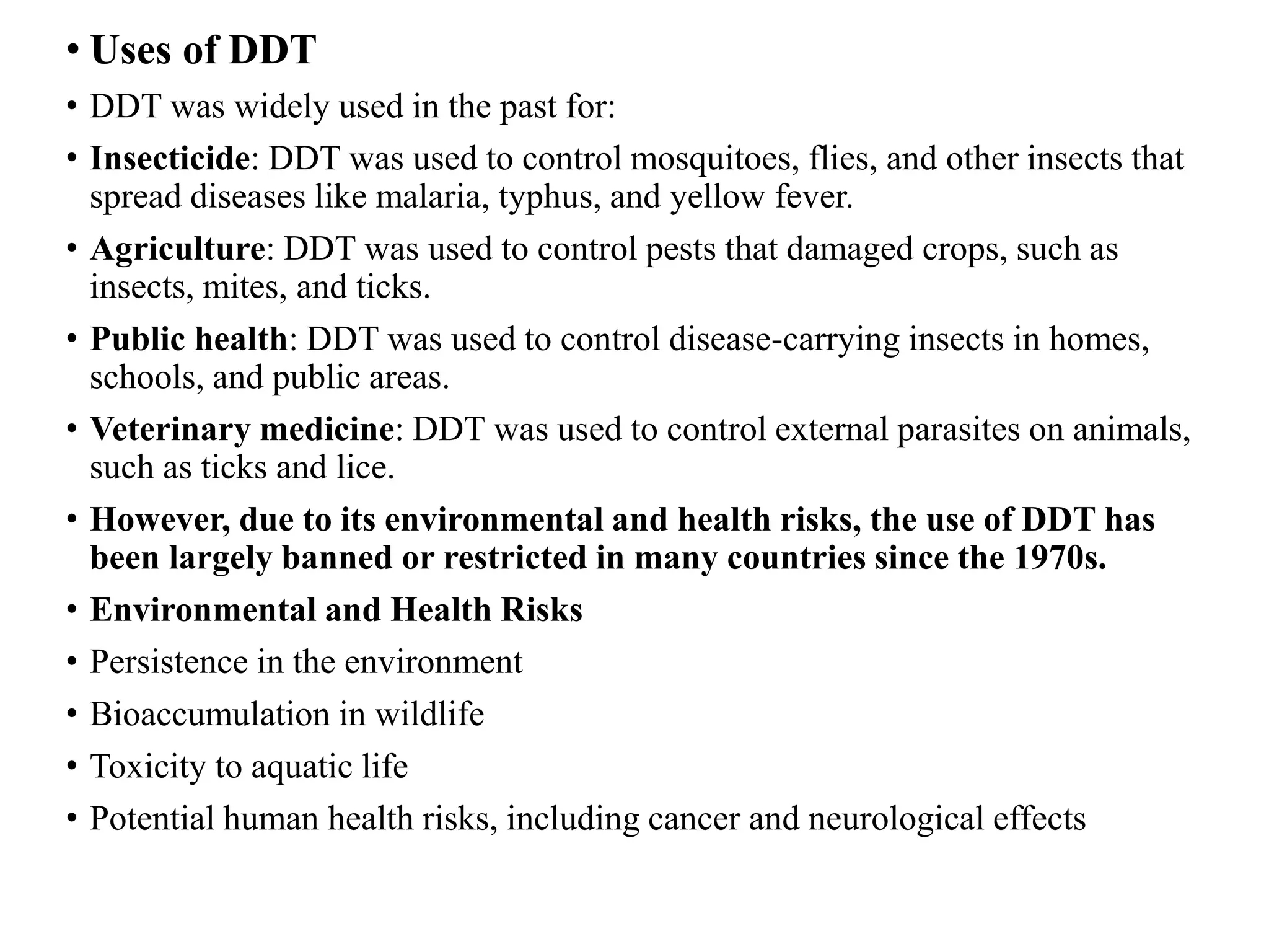 • Uses of DDT
• DDT was widely used in the past for:
• Insecticide: DDT was used to control mosquitoes, flies, and other insects that
spread diseases like malaria, typhus, and yellow fever.
• Agriculture: DDT was used to control pests that damaged crops, such as
insects, mites, and ticks.
• Public health: DDT was used to control disease-carrying insects in homes,
schools, and public areas.
• Veterinary medicine: DDT was used to control external parasites on animals,
such as ticks and lice.
• However, due to its environmental and health risks, the use of DDT has
been largely banned or restricted in many countries since the 1970s.
• Environmental and Health Risks
• Persistence in the environment
• Bioaccumulation in wildlife
• Toxicity to aquatic life
• Potential human health risks, including cancer and neurological effects
 