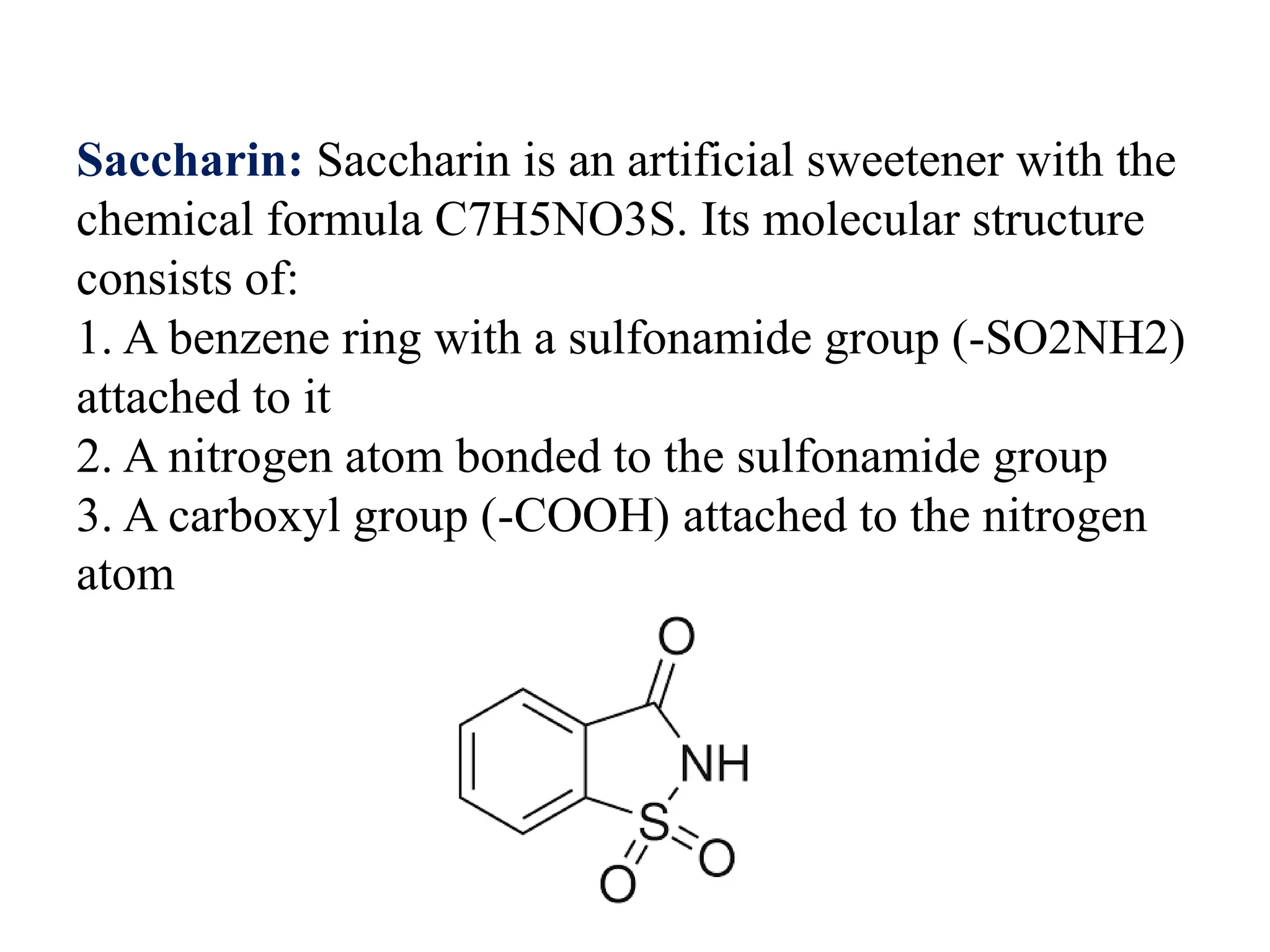 Saccharin: Saccharin is an artificial sweetener with the
chemical formula C7H5NO3S. Its molecular structure
consists of:
1. A benzene ring with a sulfonamide group (-SO2NH2)
attached to it
2. A nitrogen atom bonded to the sulfonamide group
3. A carboxyl group (-COOH) attached to the nitrogen
atom
 