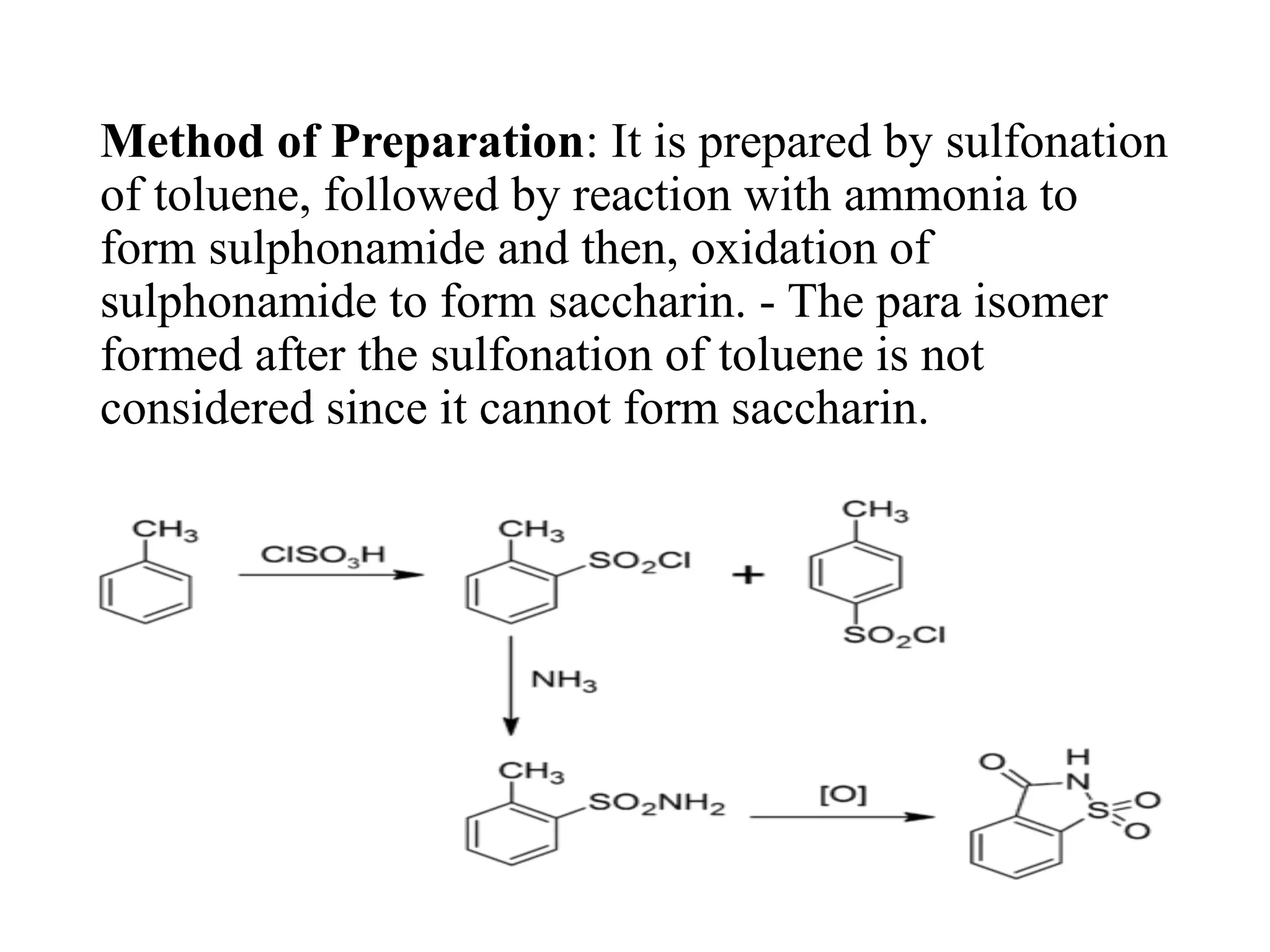 Method of Preparation: It is prepared by sulfonation
of toluene, followed by reaction with ammonia to
form sulphonamide and then, oxidation of
sulphonamide to form saccharin. - The para isomer
formed after the sulfonation of toluene is not
considered since it cannot form saccharin.
 