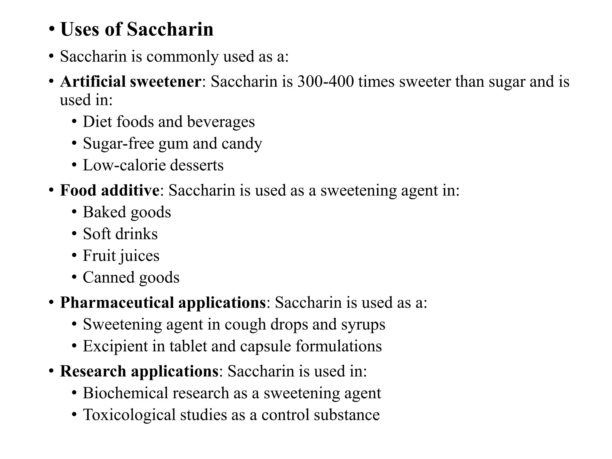 • Uses of Saccharin
• Saccharin is commonly used as a:
• Artificial sweetener: Saccharin is 300-400 times sweeter than sugar and is
used in:
• Diet foods and beverages
• Sugar-free gum and candy
• Low-calorie desserts
• Food additive: Saccharin is used as a sweetening agent in:
• Baked goods
• Soft drinks
• Fruit juices
• Canned goods
• Pharmaceutical applications: Saccharin is used as a:
• Sweetening agent in cough drops and syrups
• Excipient in tablet and capsule formulations
• Research applications: Saccharin is used in:
• Biochemical research as a sweetening agent
• Toxicological studies as a control substance
 