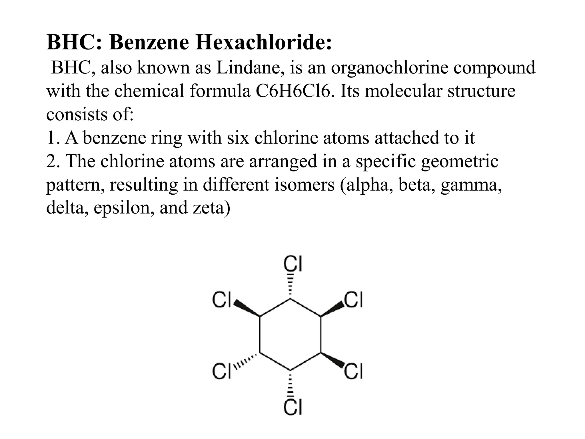 BHC: Benzene Hexachloride:
BHC, also known as Lindane, is an organochlorine compound
with the chemical formula C6H6Cl6. Its molecular structure
consists of:
1. A benzene ring with six chlorine atoms attached to it
2. The chlorine atoms are arranged in a specific geometric
pattern, resulting in different isomers (alpha, beta, gamma,
delta, epsilon, and zeta)
 