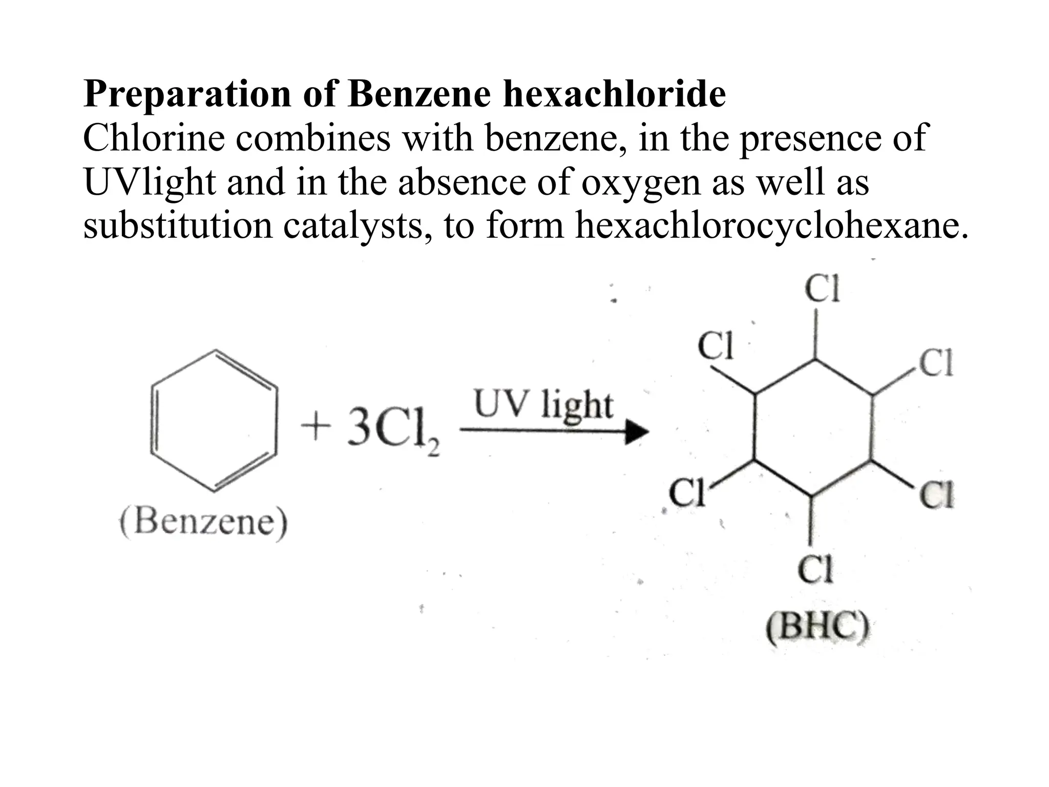 Preparation of Benzene hexachloride
Chlorine combines with benzene, in the presence of
UVlight and in the absence of oxygen as well as
substitution catalysts, to form hexachlorocyclohexane.
 