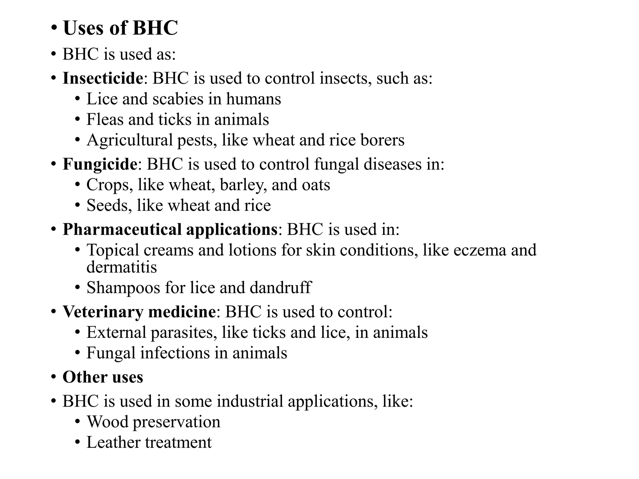 • Uses of BHC
• BHC is used as:
• Insecticide: BHC is used to control insects, such as:
• Lice and scabies in humans
• Fleas and ticks in animals
• Agricultural pests, like wheat and rice borers
• Fungicide: BHC is used to control fungal diseases in:
• Crops, like wheat, barley, and oats
• Seeds, like wheat and rice
• Pharmaceutical applications: BHC is used in:
• Topical creams and lotions for skin conditions, like eczema and
dermatitis
• Shampoos for lice and dandruff
• Veterinary medicine: BHC is used to control:
• External parasites, like ticks and lice, in animals
• Fungal infections in animals
• Other uses
• BHC is used in some industrial applications, like:
• Wood preservation
• Leather treatment
 