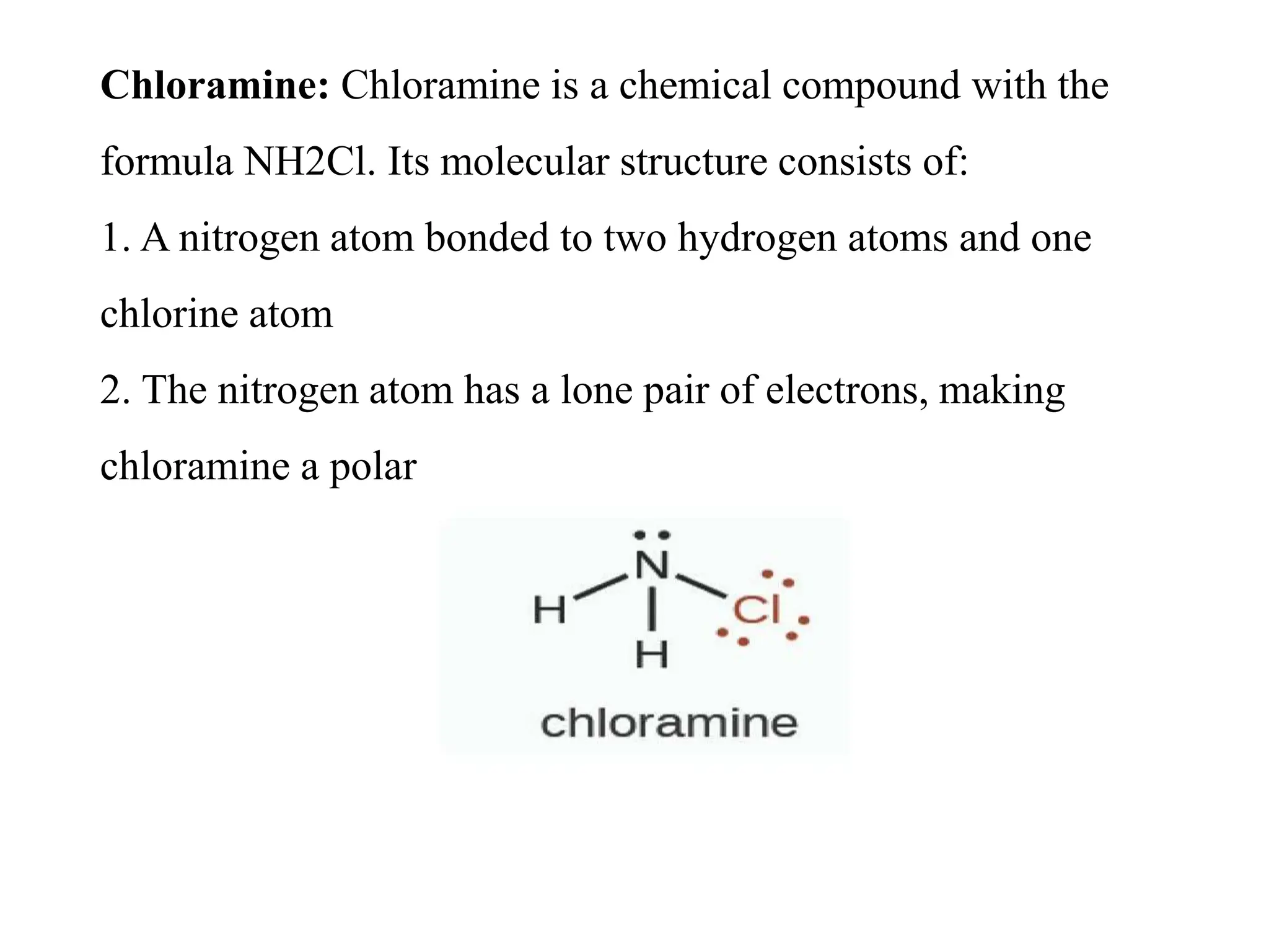 Chloramine: Chloramine is a chemical compound with the
formula NH2Cl. Its molecular structure consists of:
1. A nitrogen atom bonded to two hydrogen atoms and one
chlorine atom
2. The nitrogen atom has a lone pair of electrons, making
chloramine a polar
 