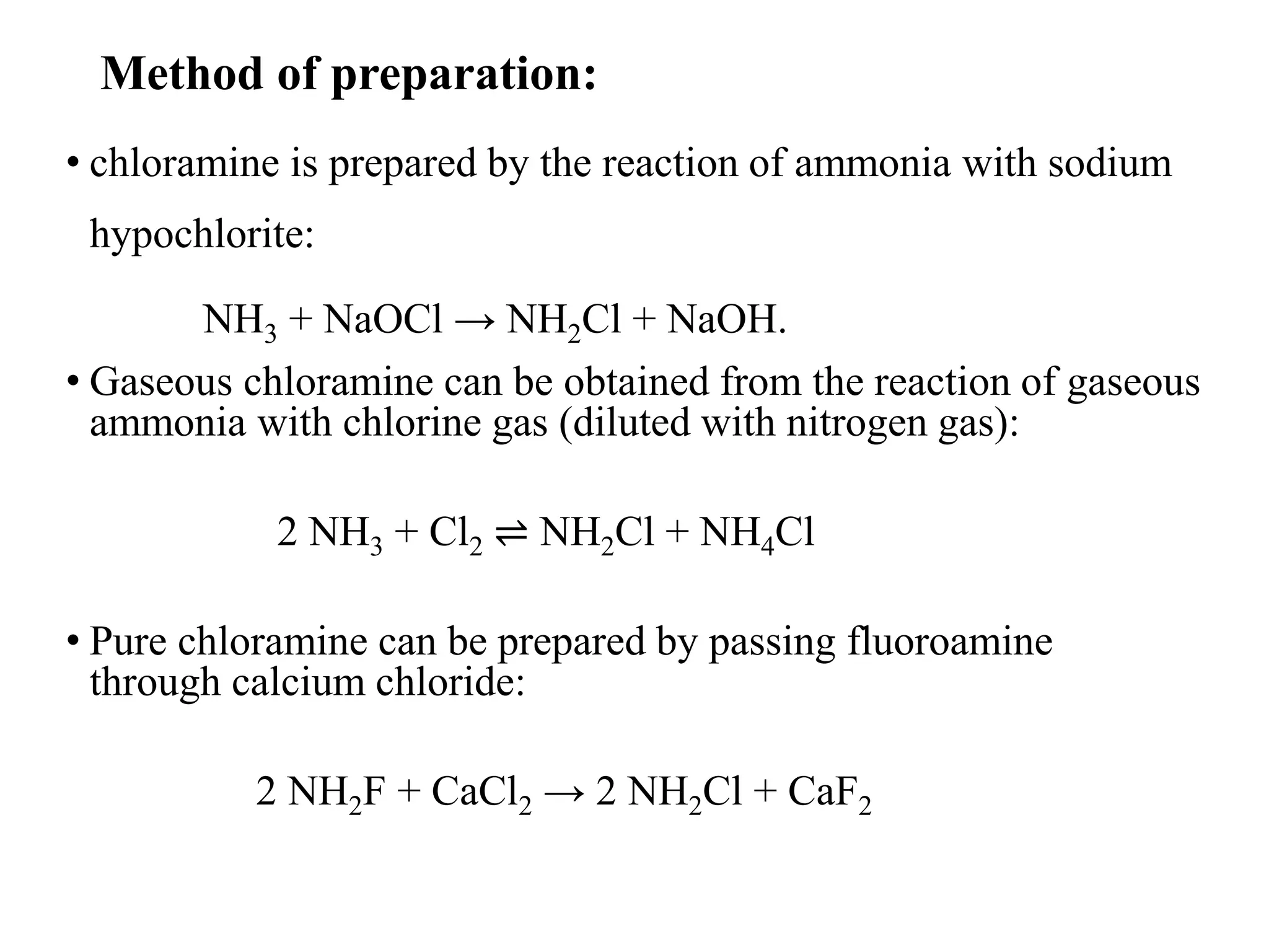 Method of preparation:
• chloramine is prepared by the reaction of ammonia with sodium
hypochlorite:
NH3 + NaOCl → NH2Cl + NaOH.
• Gaseous chloramine can be obtained from the reaction of gaseous
ammonia with chlorine gas (diluted with nitrogen gas):
2 NH3 + Cl2 ⇌ NH2Cl + NH4Cl
• Pure chloramine can be prepared by passing fluoroamine
through calcium chloride:
2 NH2F + CaCl2 → 2 NH2Cl + CaF2
 