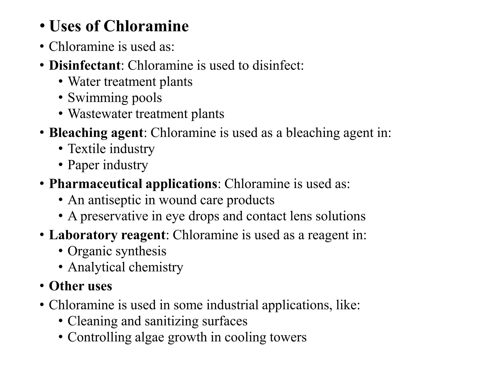 • Uses of Chloramine
• Chloramine is used as:
• Disinfectant: Chloramine is used to disinfect:
• Water treatment plants
• Swimming pools
• Wastewater treatment plants
• Bleaching agent: Chloramine is used as a bleaching agent in:
• Textile industry
• Paper industry
• Pharmaceutical applications: Chloramine is used as:
• An antiseptic in wound care products
• A preservative in eye drops and contact lens solutions
• Laboratory reagent: Chloramine is used as a reagent in:
• Organic synthesis
• Analytical chemistry
• Other uses
• Chloramine is used in some industrial applications, like:
• Cleaning and sanitizing surfaces
• Controlling algae growth in cooling towers
 