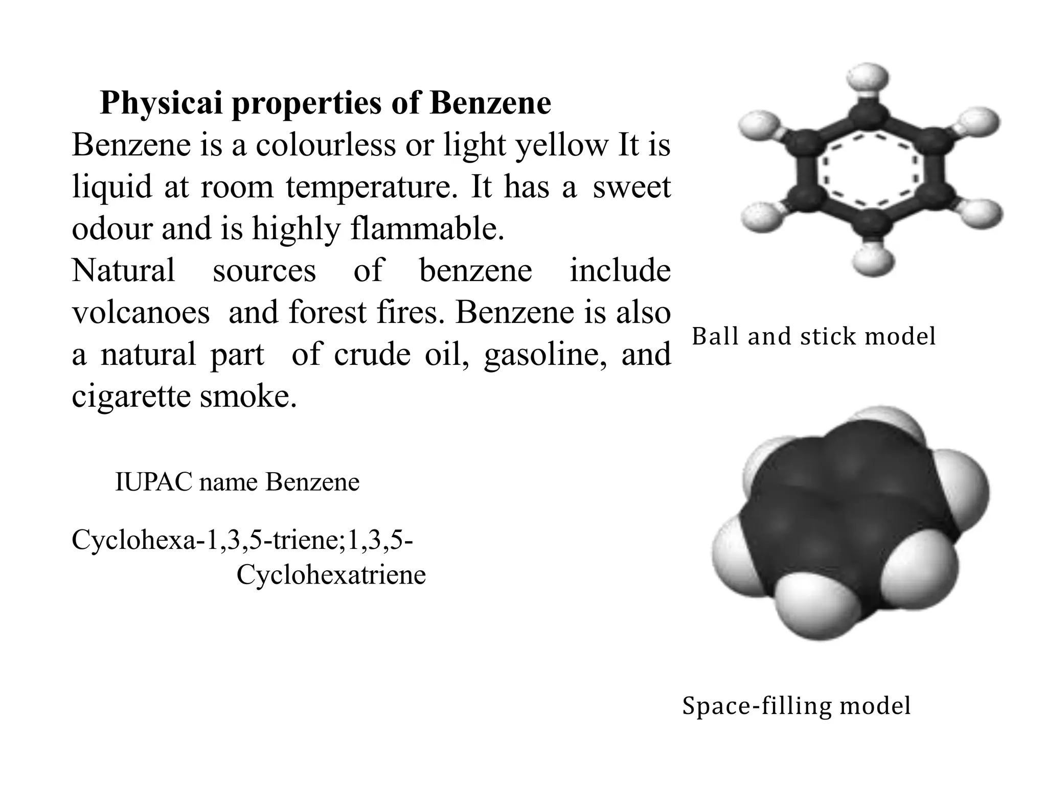 Physicai properties of Benzene
Benzene is a colourless or light yellow It is
liquid at room temperature. It has a sweet
odour and is highly flammable.
Natural sources of benzene include
volcanoes and forest fires. Benzene is also
a natural part of crude oil, gasoline, and
cigarette smoke.
IUPAC name Benzene
Cyclohexa-1,3,5-triene;1,3,5-
Cyclohexatriene
2
Space-filling model
Ball and stick model
 