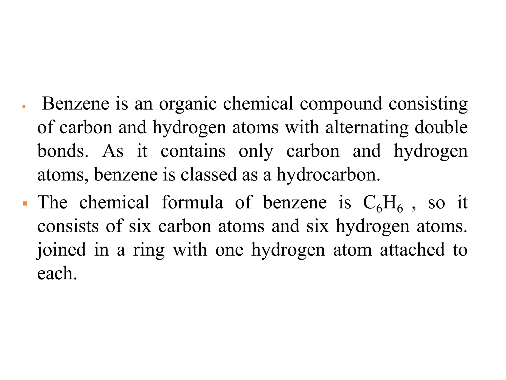  Benzene is an organic chemical compound consisting
of carbon and hydrogen atoms with alternating double
bonds. As it contains only carbon and hydrogen
atoms, benzene is classed as a hydrocarbon.
 The chemical formula of benzene is C6H6 , so it
consists of six carbon atoms and six hydrogen atoms.
joined in a ring with one hydrogen atom attached to
each.
 