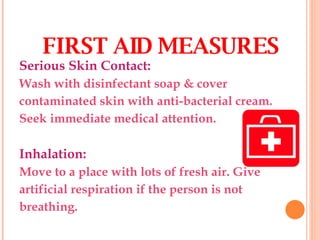 Serious Skin Contact: Wash with disinfectant soap & cover contaminated skin with anti-bacterial cream. Seek immediate medical attention. Inhalation: Move to a place with lots of fresh air. Give artificial respiration if the person is not breathing.  FIRST AID MEASURES 