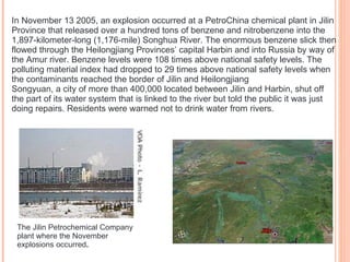 In November 13 2005, an explosion occurred at a PetroChina chemical plant in Jilin Province that released over a hundred tons of benzene and nitrobenzene into the 1,897-kilometer-long (1,176-mile) Songhua River. The enormous benzene slick then flowed through the Heilongjiang Provinces’ capital Harbin and into Russia by way of the Amur river. Benzene levels were 108 times above national safety levels. The polluting material index had dropped to 29 times above national safety levels when the contaminants reached the border of Jilin and Heilongjiang Songyuan, a city of more than 400,000 located between Jilin and Harbin, shut off the part of its water system that is linked to the river but told the public it was just doing repairs. Residents were warned not to drink water from rivers. The Jilin Petrochemical Company plant where the November explosions occurred . 