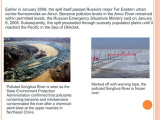 Earlier in January 2006, the spill itself passed Russia's major Far Eastern urban centre Komsomolsk-on-Amur. Benzene pollution levels in the Amur River remained within permitted levels, the Russian Emergency Situations Ministry said on January 6, 2006. Subsequently, the spill proceeded through scarcely populated plains until it reached the Pacific in the Sea of Okhotsk. Polluted Songhua River is seen as the State Environment Protection Administration confirmed that pollutants containing benzene and nitrobenzene contaminated the river after a chemical-plant blast at the upper reaches in Northeast China. Marked off with warning tape, the polluted Songhua River is frozen over. 