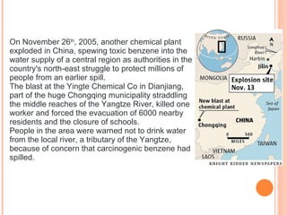 On November 26 th , 2005, another chemical plant exploded in China, spewing toxic benzene into the water supply of a central region as authorities in the country's north-east struggle to protect millions of people from an earlier spill. The blast at the Yingte Chemical Co in Dianjiang, part of the huge Chongqing municipality straddling the middle reaches of the Yangtze River, killed one worker and forced the evacuation of 6000 nearby residents and the closure of schools. People in the area were warned not to drink water from the local river, a tributary of the Yangtze, because of concern that carcinogenic benzene had spilled. 