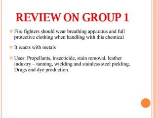 Fire fighters should wear breathing apparatus and full protective clothing when handling with this chemical It reacts with metals  Uses: Propellants, insecticide, stain removal, leather industry – tanning, wielding and stainless steel pickling, Drugs and dye production. REVIEW ON GROUP 1 