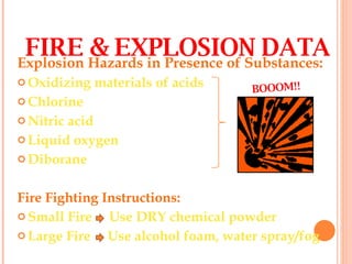 Explosion Hazards in Presence of Substances: Oxidizing materials of acids Chlorine Nitric acid Liquid oxygen Diborane  Fire Fighting Instructions: Small Fire  Use DRY chemical powder Large Fire  Use alcohol foam, water spray/fog FIRE & EXPLOSION DATA BOOOM!! 