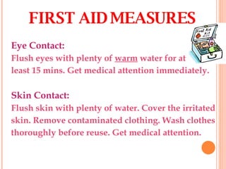 Eye Contact: Flush eyes with plenty of  warm  water for at least 15 mins. Get medical attention immediately. Skin Contact: Flush skin with plenty of water. Cover the irritated skin. Remove contaminated clothing. Wash clothes thoroughly before reuse. Get medical attention. FIRST AID MEASURES 