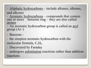  Aliphatic hydrocarbons – include alkanes, alkenes,
and alkynes
 Aromatic hydrocarbons – compounds that contain
one or more benzene ring – they are also called
arenes
 An aromatic hydrocarbon group is called an aryl
group (Ar–)
 Benzene -
 the simplest aromatic hydrocarbon with the
molecular formula, C6H6.
 Discovered by Faraday
 undergoes substitution reactions rather than addition
reactions
 