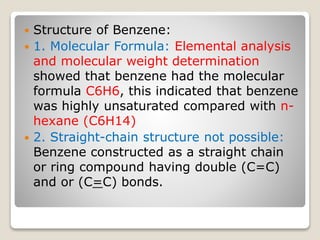  Structure of Benzene:
 1. Molecular Formula: Elemental analysis
and molecular weight determination
showed that benzene had the molecular
formula C6H6, this indicated that benzene
was highly unsaturated compared with n-
hexane (C6H14)
 2. Straight-chain structure not possible:
Benzene constructed as a straight chain
or ring compound having double (C=C)
and or (C=C) bonds.
 