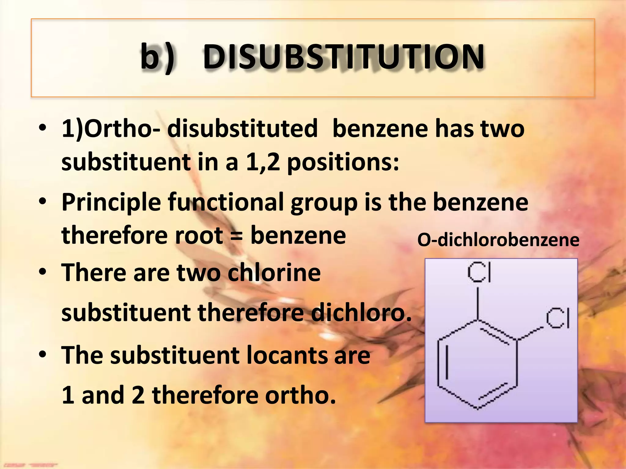 b) DISUBSTITUTION
• 1)Ortho- disubstituted benzene has two
substituent in a 1,2 positions:
• Principle functional group is the benzene
therefore root = benzene
• There are two chlorine
substituent therefore dichloro.
• The substituent locants are
1 and 2 therefore ortho.
O-dichlorobenzene
 