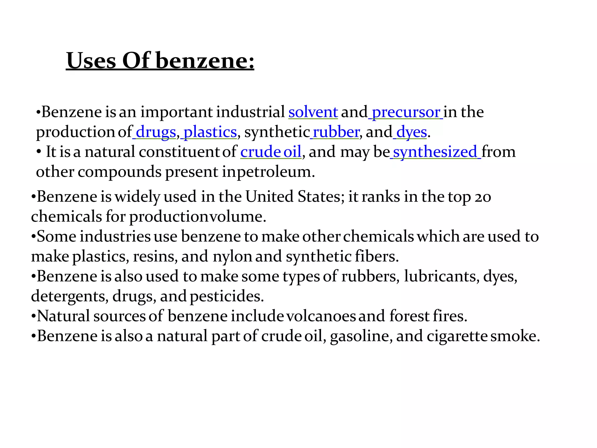 Uses Of benzene:
•Benzene is an important industrial solvent and precursor in the
productionof drugs, plastics, syntheticrubber, and dyes.
• It isa natural constituentof crudeoil, and may be synthesized from
other compounds present inpetroleum.
•Benzene is widely used in the United States; it ranks in the top 20
chemicals for productionvolume.
•Some industriesuse benzene to make otherchemicalswhich are used to
make plastics, resins, and nylon and synthetic fibers.
•Benzene is also used to make some types of rubbers, lubricants, dyes,
detergents, drugs, andpesticides.
•Natural sourcesof benzene includevolcanoesand forest fires.
•Benzene is alsoa natural partof crudeoil, gasoline, and cigarettesmoke.
 