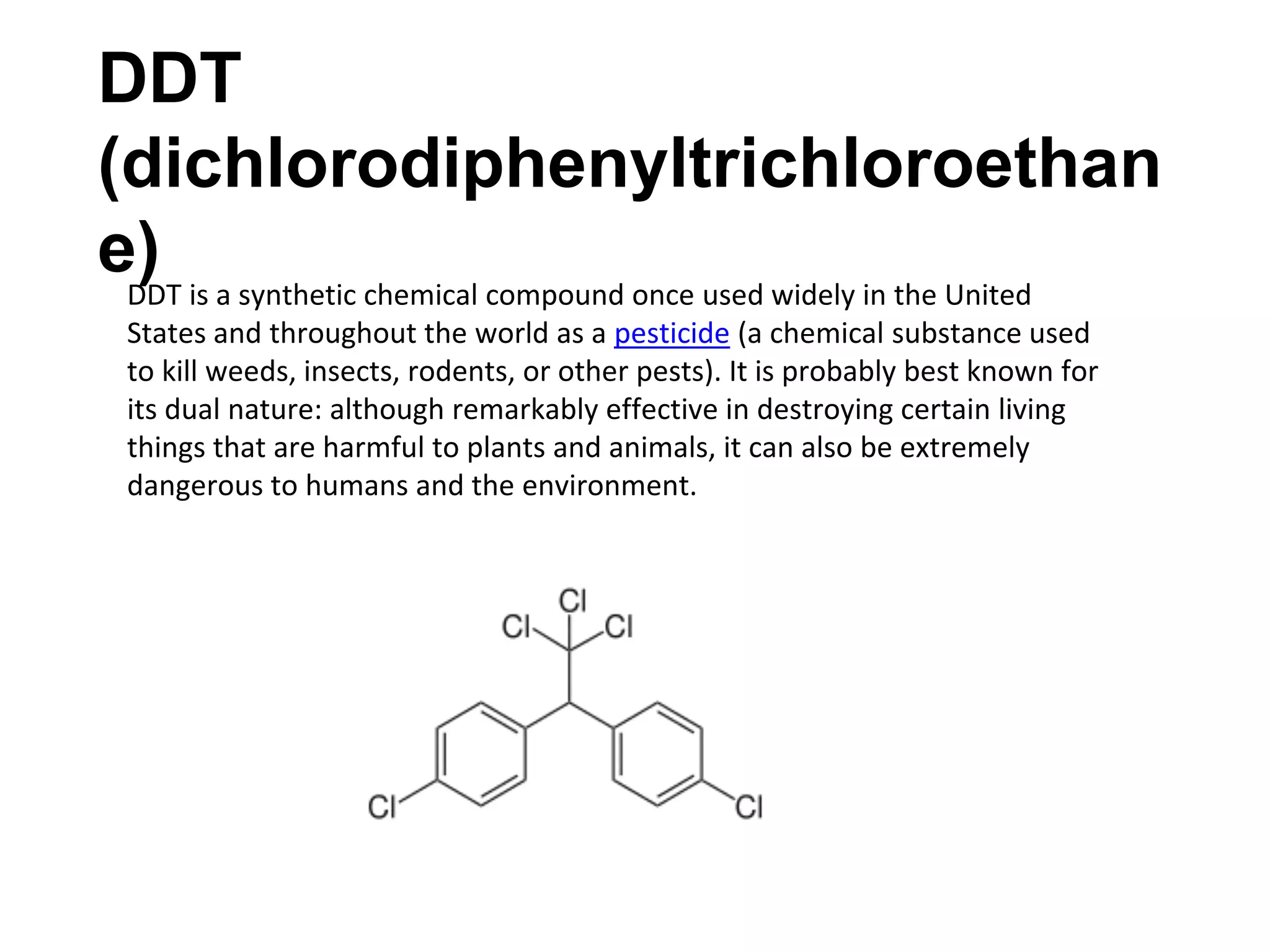 DDT
(dichlorodiphenyltrichloroethan
e)DDT is a synthetic chemical compound once used widely in the United
States and throughout the world as a pesticide (a chemical substance used
to kill weeds, insects, rodents, or other pests). It is probably best known for
its dual nature: although remarkably effective in destroying certain living
things that are harmful to plants and animals, it can also be extremely
dangerous to humans and the environment.
 