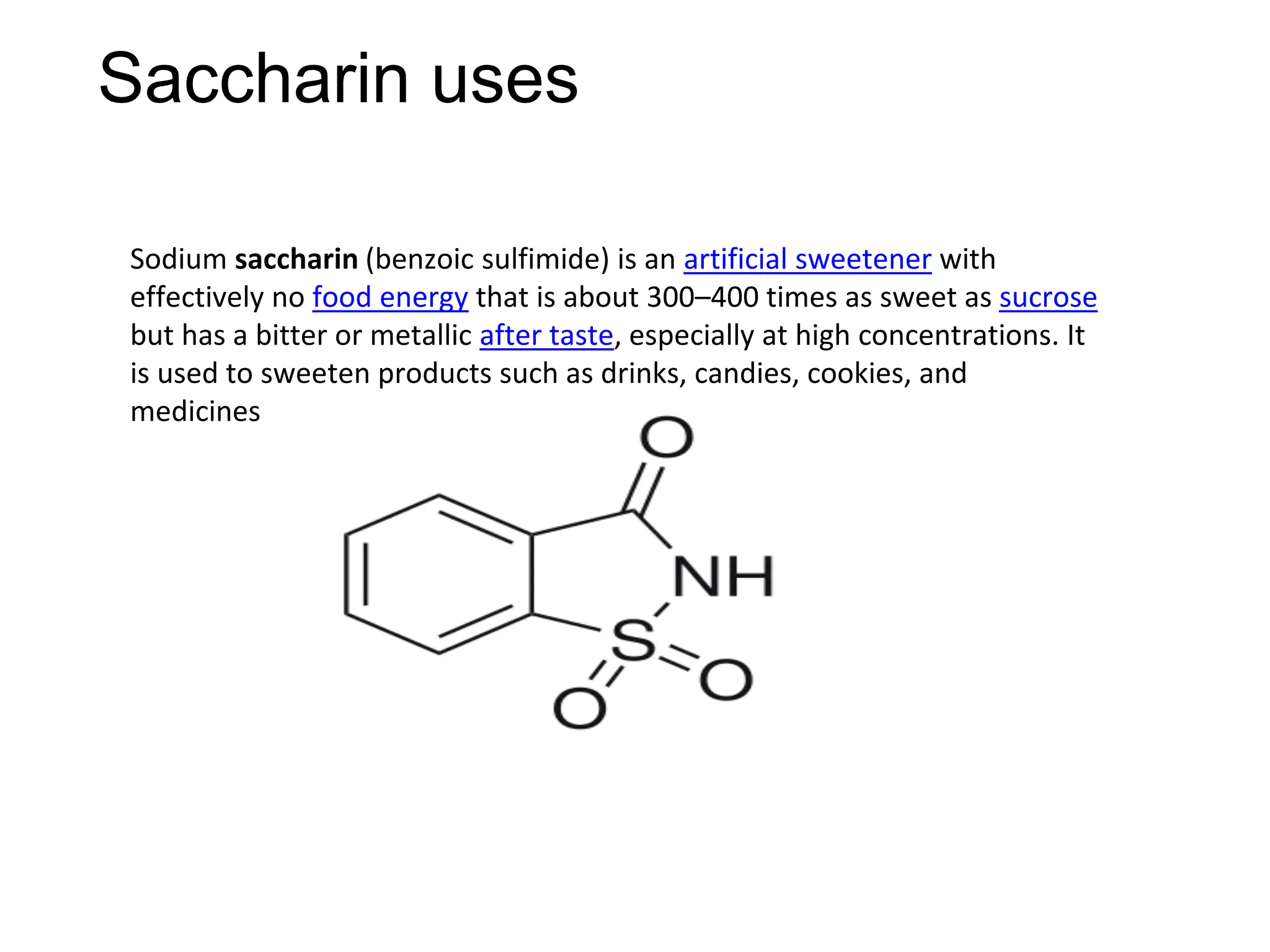 Saccharin uses
Sodium saccharin (benzoic sulfimide) is an artificial sweetener with
effectively no food energy that is about 300–400 times as sweet as sucrose
but has a bitter or metallic after taste, especially at high concentrations. It
is used to sweeten products such as drinks, candies, cookies, and
medicines
 