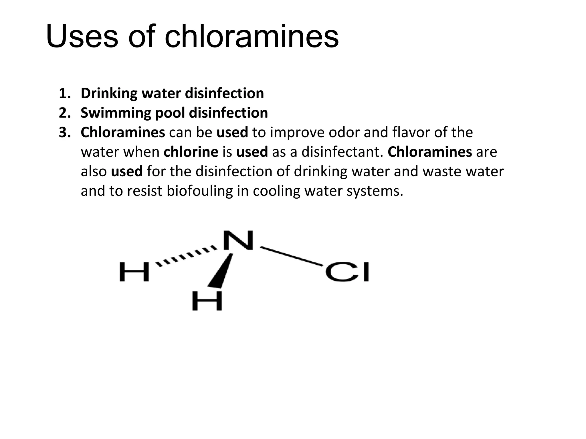Uses of chloramines
1. Drinking water disinfection
2. Swimming pool disinfection
3. Chloramines can be used to improve odor and flavor of the
water when chlorine is used as a disinfectant. Chloramines are
also used for the disinfection of drinking water and waste water
and to resist biofouling in cooling water systems.
 