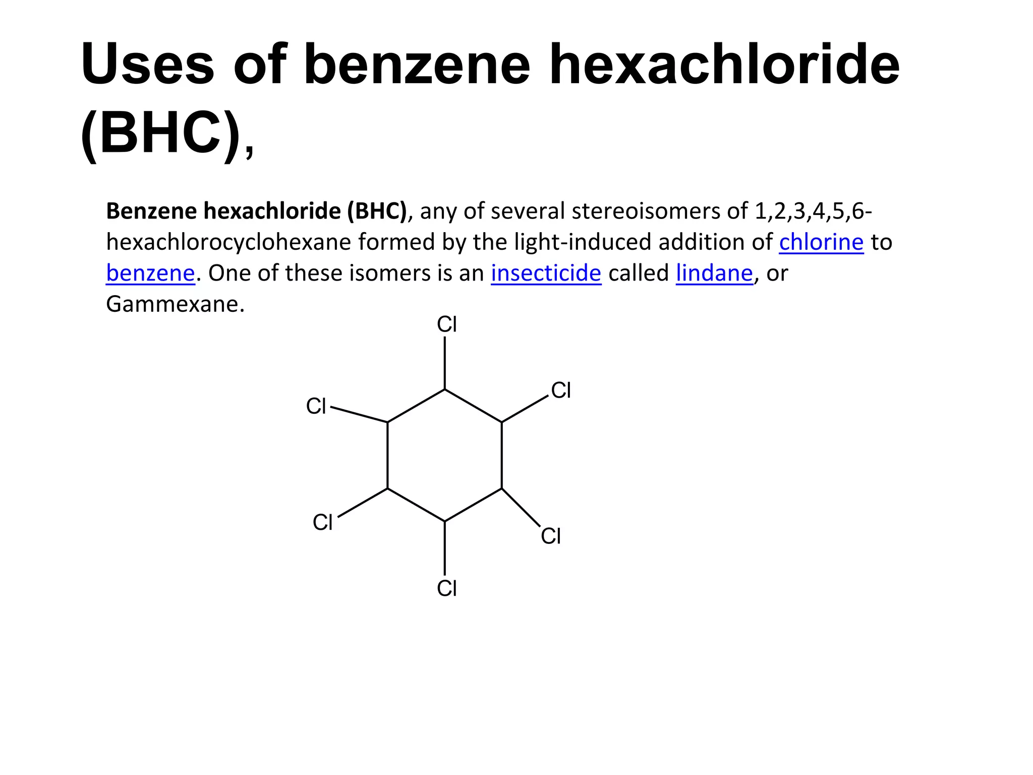 Uses of benzene hexachloride
(BHC),
Benzene hexachloride (BHC), any of several stereoisomers of 1,2,3,4,5,6-
hexachlorocyclohexane formed by the light-induced addition of chlorine to
benzene. One of these isomers is an insecticide called lindane, or
Gammexane.
Cl
Cl
Cl
Cl
Cl
Cl
 