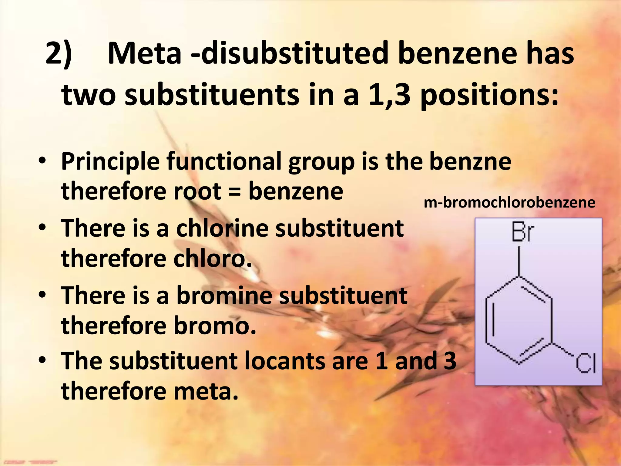 2) Meta -disubstituted benzene has
two substituents in a 1,3 positions:
• Principle functional group is the benzne
therefore root = benzene
• There is a chlorine substituent
therefore chloro.
• There is a bromine substituent
therefore bromo.
• The substituent locants are 1 and 3
therefore meta.
m-bromochlorobenzene
 