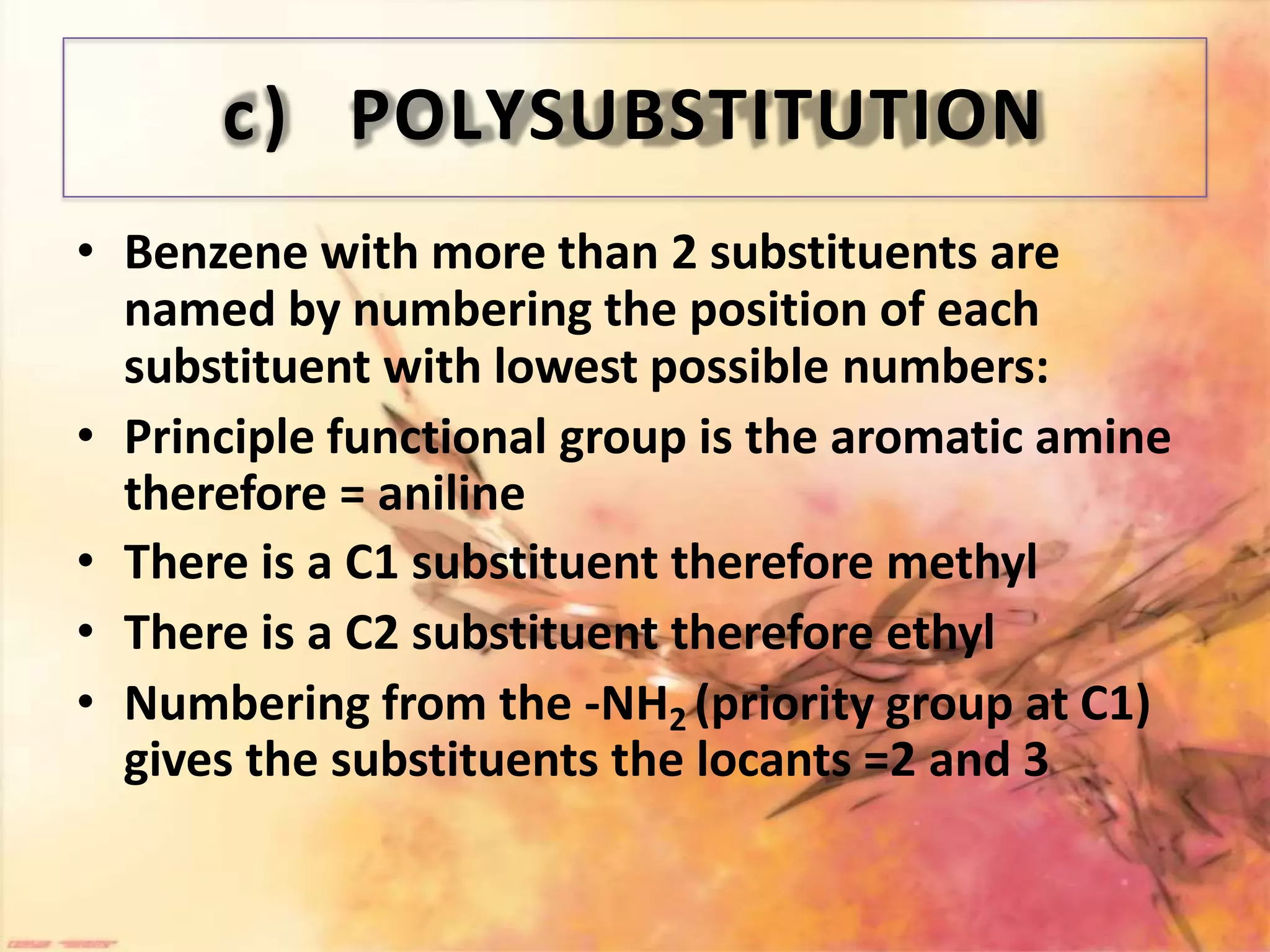 c) POLYSUBSTITUTION
• Benzene with more than 2 substituents are
named by numbering the position of each
substituent with lowest possible numbers:
• Principle functional group is the aromatic amine
therefore = aniline
• There is a C1 substituent therefore methyl
• There is a C2 substituent therefore ethyl
• Numbering from the -NH2 (priority group at C1)
gives the substituents the locants =2 and 3
 