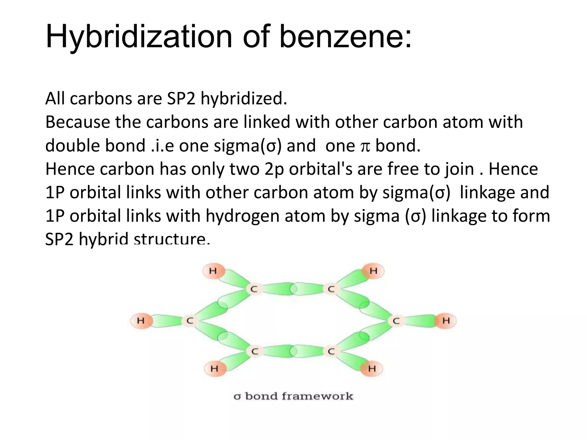 Hybridization of benzene:
All carbons are SP2 hybridized.
Because the carbons are linked with other carbon atom with
double bond .i.e one sigma(σ) and one  bond.
Hence carbon has only two 2p orbital's are free to join . Hence
1P orbital links with other carbon atom by sigma(σ) linkage and
1P orbital links with hydrogen atom by sigma (σ) linkage to form
SP2 hybrid structure.
 